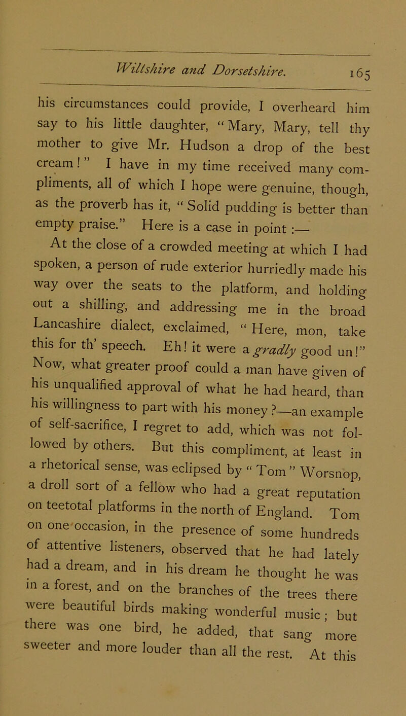 his circumstances could provide, I overheard him say to his little daughter, “ Mary, Mary, tell thy mother to give Mr. Hudson a drop of the best cream ! I have in my time received many com- pliments, all of which I hope were genuine, though, as the proverb has it, “ Solid pudding is better than empty praise.” Here is a case in point At the close of a crowded meeting at which I had spoken, a person of rude exterior hurriedly made his way over the seats to the platform, and holding out a shilling, and addressing me in the broad Lancashire dialect, exclaimed, “ Here, mon, take this for th speech. Eh! it were agradly good un!” Now, what greater proof could a man have given of his unqualified approval of what he had heard, than his willingness to part with his money ?_an example of self-sacrifice, I regret to add, which was not fol- lowed by others. But this compliment, at least in a rhetorical sense, was eclipsed by “ Tom ” Worsnop, a droll sort of a fellow who had a great reputation on teetotal platforms in the north of England. Tom on one occasion, in the presence of some hundreds of attentive listeners, observed that he had lately had a dream, and in his dream he thought he was in a forest, and on the branches of the trees there were beautiful birds making wonderful music ; but there was one bird, he added, that sang more sweeter and more louder than all the rest. At this