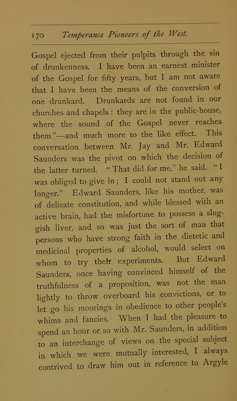 Gospel ejected from their pulpits through the sin of drunkenness. I have been an earnest minister of the Gospel for fifty years, but I am not aware that I have been the means of the conversion of one drunkard. Drunkards are not found in our churches and chapels : they are in the public-house, where the sound of the Gospel never reaches them”—and much more to the like effect. This conversation between Mr. Jay and Mr. Edward Saunders was the pivot on which the decision of the latter turned. “ That did for me, he said. I was obliged to give in ; I could not stand out any longer.” Edward Saunders, like his mother, was of delicate constitution, and while blessed with an active brain, had the misfortune to possess a slug- gish liver, and so was just the sort of man that persons who have strong faith in the dietetic and medicinal properties of alcohol, would select on whom to try their experiments. But Edward Saunders, once having convinced himself of the truthfulness of a proposition, was not the man lightly to throw overboard his convictions, or to let go his moorings in obedience to other peoples whims and fancies. When I had the pleasure to spend an hour or so with Mr. Saunders, in addition to an interchange of views on the special subject in which we were mutually interested, I always contrived to draw him out in reference to Argyle