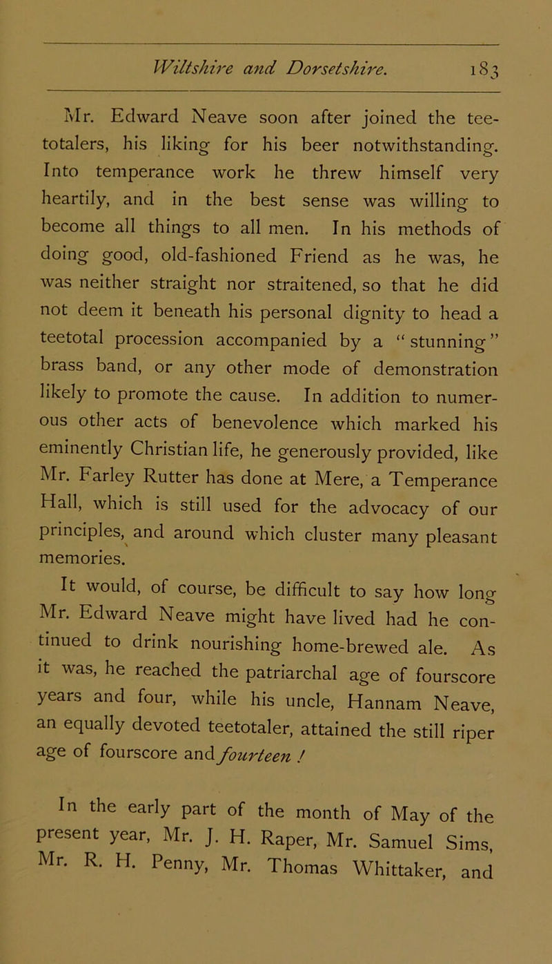 Mr. Edward Neave soon after joined the tee- totalers, his liking for his beer notwithstanding. Into temperance work he threw himself very heartily, and in the best sense was willing to become all things to all men. In his methods of doing good, old-fashioned Friend as he was, he was neither straight nor straitened, so that he did not deem it beneath his personal dignity to head a teetotal procession accompanied by a “ stunning ” brass band, or any other mode of demonstration likely to promote the cause. In addition to numer- ous other acts of benevolence which marked his eminently Christian life, he generously provided, like Mr. Farley Rutter has done at Mere, a Temperance Hall, which is still used for the advocacy of our principles, and around which cluster many pleasant memories. It would, of course, be difficult to say how long Mr. Edward Neave might have lived had he con- tinued to drink nourishing home-brewed ale. As it was, he reached the patriarchal age of fourscore years and four, while his uncle, Hannam Neave, an equally devoted teetotaler, attained the still riper age of fourscore and fourteen l In the early part of the month of May of the present year, Mr. J. H. Raper, Mr. Samuel Sims, Mr. R. H. Penny, Mr. Thomas Whittaker, and