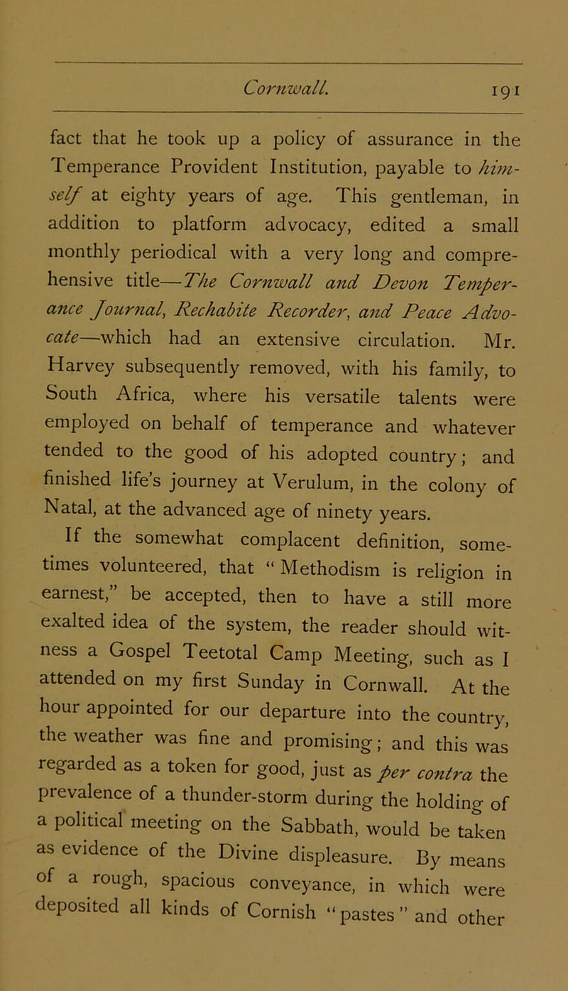 fact that he took up a policy of assurance in the Temperance Provident Institution, payable to him- self at eighty years of age. This gentleman, in addition to platform advocacy, edited a small monthly periodical with a very long and compre- hensive title—The Cornwall and Devon Temper- ance Journal, Rechabite Recorder, and Peace Advo- cate—which had an extensive circulation. Mr. Harvey subsequently removed, with his family, to South Africa, where his versatile talents were employed on behalf of temperance and whatever tended to the good of his adopted country; and finished life’s journey at Verulum, in the colony of Natal, at the advanced age of ninety years. If the somewhat complacent definition, some- times volunteered, that “ Methodism is religion in earnest,” be accepted, then to have a still more exalted idea of the system, the reader should wit- ness a Gospel Teetotal Camp Meeting, such as I attended on my first Sunday in Cornwall. At the hour appointed for our departure into the country, the weather was fine and promising; and this was regarded as a token for good, just as per contra the prevalence of a thunder-storm during the holding of a political meeting on the Sabbath, would be taken as evidence of the Divine displeasure. By means of a rough, spacious conveyance, in which were deposited all kinds of Cornish “ pastes ” and other