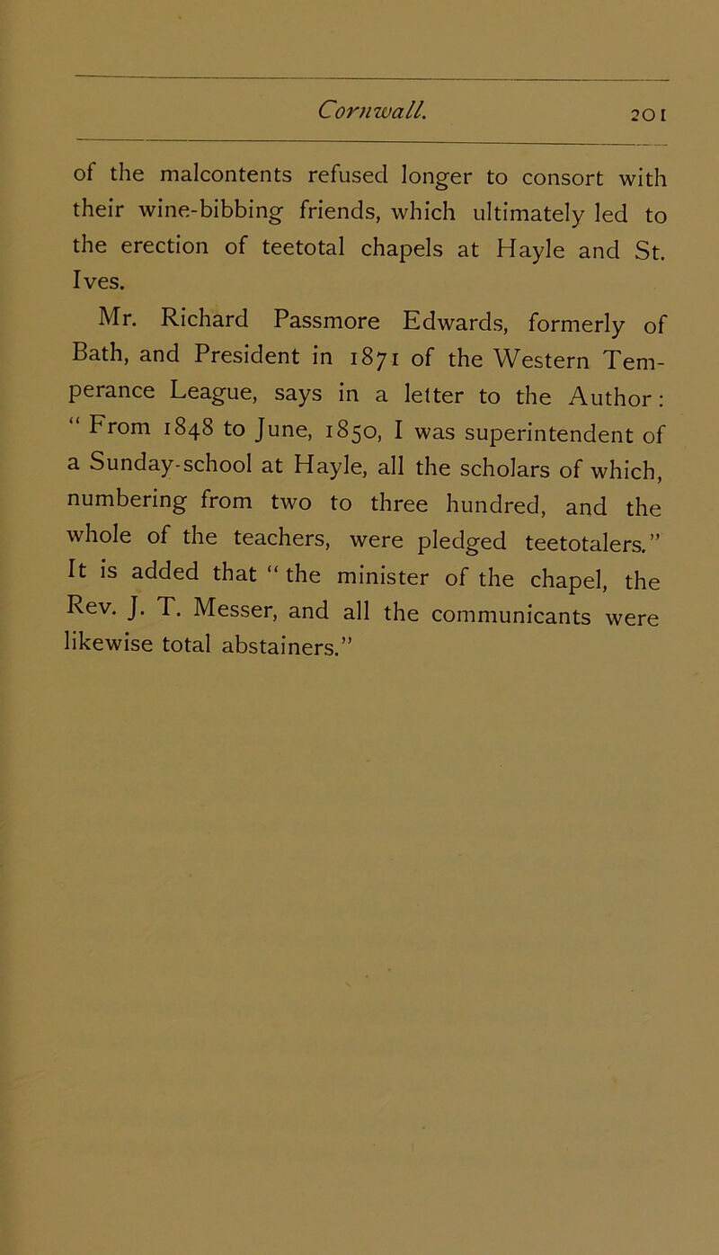 of the malcontents refused longer to consort with their wine-bibbing friends, which ultimately led to the erection of teetotal chapels at Hayle and St. Ives. Mr. Richard Passmore Edwards, formerly of Bath, and President in 1871 of the Western Tem- perance League, says in a letter to the Author: From 1848 to June, 1850, I was superintendent of a Sunday-school at Hayle, all the scholars of which, numbering from two to three hundred, and the whole of the teachers, were pledged teetotalers.” It is added that “ the minister of the chapel, the Rev. J. T. Messer, and all the communicants were likewise total abstainers.”