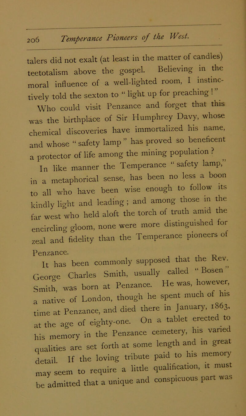 talers did not exalt (at least in the matter of candles) teetotalism above the gospel. Believing in the moral influence of a well-lighted room, I instinc- tively told the sexton to “ light up for preaching ! ” Who could visit Penzance and forget that this was the birthplace of Sir Humphrey Davy, whose chemical discoveries have immortalized his name, and whose “ safety lamp ” has proved so beneficent a protector of life among the mining population ? In like manner the Temperance “safety lamp, in a metaphorical sense, has been no less a boon to all who have been wise enough to follow its kindly light and leading ; and among those in the far west who held aloft the torch of truth amid the encircling gloom, none were more distinguished for zeal and fidelity than the Temperance pioneers ot Penzance. It has been commonly supposed that the Rev. Georoe Charles Smith, usually called “ Bosen Smith, was born at Penzance. He was, however, a native of London, though he spent much of his time at Penzance, and died there in January, .S63. at the age of eighty-one. On a tablet erected to his memory in the Penzance cemetery, his varied qualities are set forth at some length and in great detail If the loving tribute pald l° '‘S mem°ry may seem to require a little qualification, it must be admitted that a unique and conspicuous part was