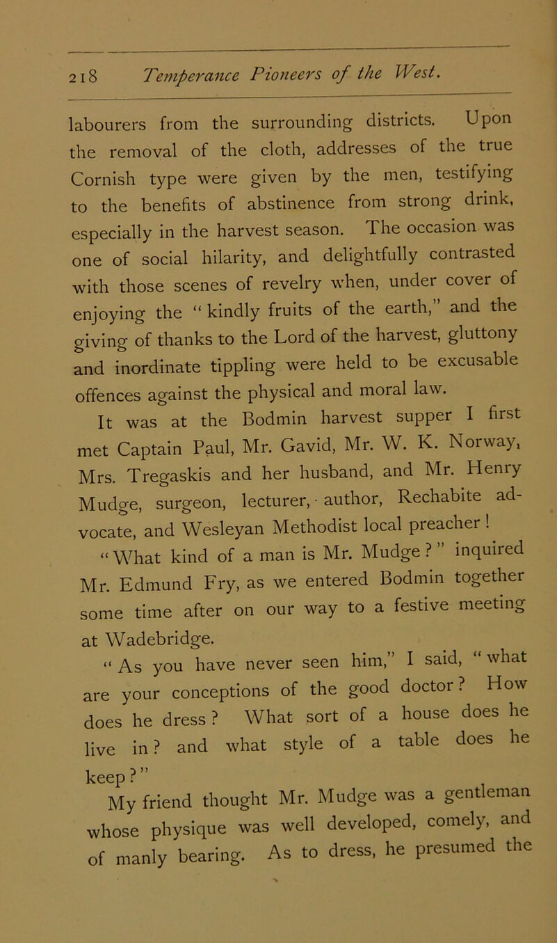 labourers from the surrounding districts. Upon the removal of the cloth, addresses of the true Cornish type were given by the men, testifying to the benefits of abstinence from strong drink, especially in the harvest season. The occasion was one of social hilarity, and delightfully contrasted with those scenes of revelry when, under cover of enjoying the “ kindly fruits of the earth,” and the giving of thanks to the Lord of the harvest, gluttony and inordinate tippling were held to be excusable offences against the physical and moral law. It was at the Bodmin harvest supper I first met Captain Paul, Mr. Gavid, Mr. W. K. Norway, Mrs. Tregaskis and her husband, and Mr. Henry Mudge, surgeon, lecturer, ■ author, Rechabite ad- vocate, and Wesleyan Methodist local preacher ! “What kind of a man is Mr. Mudge? inquiied Mr. Edmund Fry, as we entered Bodmin together some time after on our way to a festive meeting at Wadebridge. “ As you have never seen him, I said, what are your conceptions of the good doctor? How does he dress ? What sort of a house does he live in ? and what style of a table does he keep ?” My friend thought Mr. Mudge was a gentleman whose physique was well developed, comely, and of manly bearing. As to dress, he presumed the