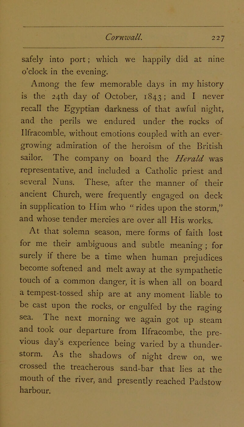 safely into port; which we happily did at nine o’clock in the evening. Among the few memorable days in my history is the 24th day of October, 1843; and I never recall the Egyptian darkness of that awful night, and the perils we endured under the rocks of Ilfracomble, without emotions coupled with an ever- growing admiration of the heroism of the British sailor. The company on board the Herald was representative, and included a Catholic priest and several Nuns. These, after the manner of their ancient Church, were frequently engaged on deck in supplication to Him who “ rides upon the storm,” and whose tender mercies are over all His works. At that solemn season, mere forms of faith lost for me their ambiguous and subtle meaning ; for surely if there be a time when human prejudices become softened and melt away at the sympathetic touch of a common danger, it is when all on board a tempest-tossed ship are at any moment liable to be cast upon the rocks, or engulfed by the raging sea. The next morning we again got up steam and took our departure from Ilfracombe, the pre- vious day s experience being varied by a thunder- storm. As the shadows of night drew on, we crossed the treacherous sand-bar that lies at the mouth of the river, and presently reached Padstow harbour.