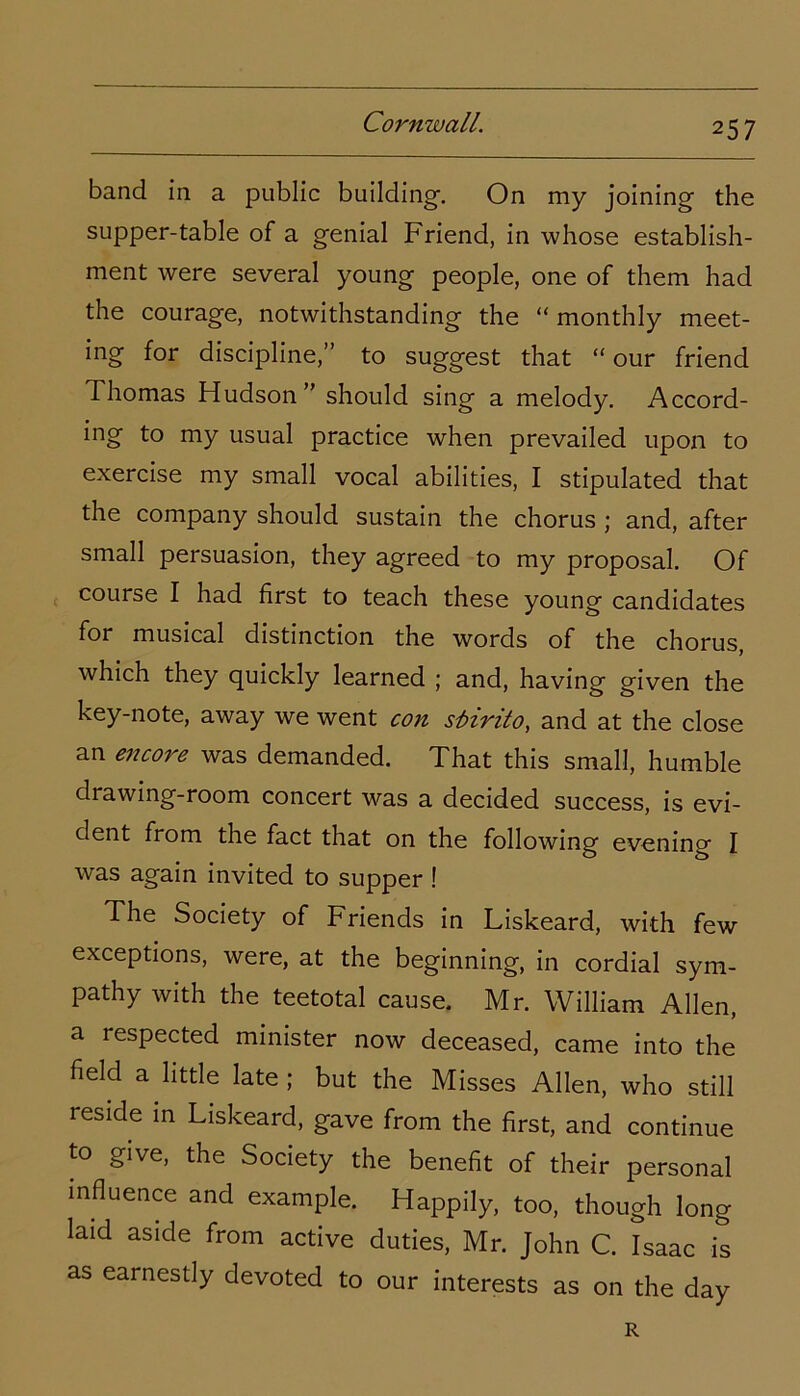 band in a public building-. On my joining the supper-table of a genial Friend, in whose establish- ment were several young people, one of them had the courage, notwithstanding the “ monthly meet- ing for discipline,” to suggest that “ our friend Thomas Hudson” should sing a melody. Accord- ing to my usual practice when prevailed upon to exercise my small vocal abilities, I stipulated that the company should sustain the chorus ; and, after small persuasion, they agreed to my proposal. Of course I had first to teach these young candidates for musical distinction the words of the chorus, which they quickly learned ; and, having given the key-note, away we went con slirito, and at the close an encore was demanded. That this small, humble drawing-room concert was a decided success, is evi- dent from the fact that on the following evening I was again invited to supper ! The Society of Friends in Liskeard, with few exceptions, were, at the beginning, in cordial sym- pathy with the teetotal cause. Mr. William Allen, a lespected minister now deceased, came into the field a little late ; but the Misses Allen, who still reside in Liskeard, gave from the first, and continue to give, the Society the benefit of their personal influence and example. Happily, too, though long laid aside from active duties, Mr. John C. Isaac is as earnestly devoted to our interests as on the day R