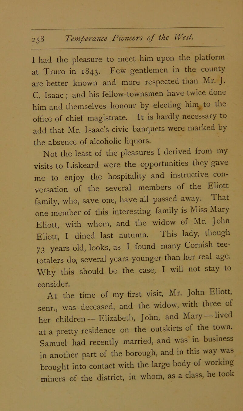 I had the pleasure to meet him upon the platform at Truro in 1843. Few gentlemen in the county are better known and more respected than Mr. J. C. Isaac ; and his fellow-townsmen have twice done him and themselves honour by electing hin\ to the office of chief magistrate. It is hardly necessary to add that Mr. Isaac’s civic banquets were marked by the absence of alcoholic liquors. Not the least of the pleasures I derived from my visits to Liskeard were the opportunities they gave me to enjoy the hospitality and instructive con- versation of the several members of the Eliott family, who, save one, have all passed away. That one member of this interesting family is Miss Mary Eliott, with whom, and the widow of Mr. John Eliott, I dined last autumn. This lady, though 73 years old, looks, as I found many Cornish tee- totalers do, several years younger than her real age. Why this should be the case, I will not stay to consider. At the time of my first visit, Mr. John Eliott, senr., was deceased, and the widow, with three of her children - Elizabeth, John, and Mary —lived at a pretty residence on the outskirts of the town. Samuel had recently married, and was 111 business in another part of the borough, and in this way was brought into contact with the large body of working miners of the district, in whom, as a class, he took