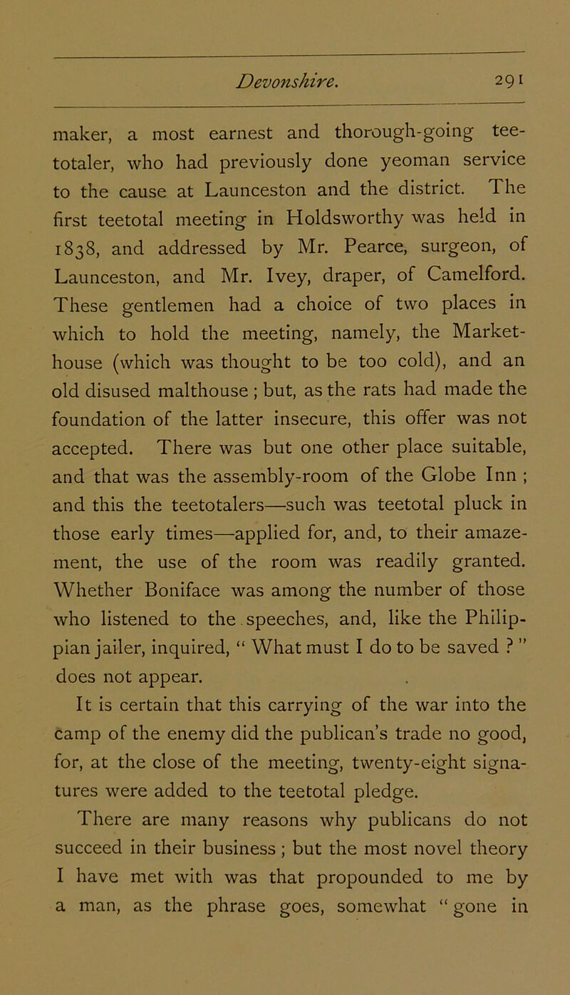 maker, a most earnest and thorough-going tee- totaler, who had previously done yeoman service to the cause at Launceston and the district. The first teetotal meeting in Holdsworthy was held in 1838, and addressed by Mr. Pearce, surgeon, of Launceston, and Mr. Ivey, draper, of Camelford. These gentlemen had a choice of two places in which to hold the meeting, namely, the Market- house (which was thought to be too cold), and an old disused malthouse ; but, as the rats had made the foundation of the latter insecure, this offer was not accepted. There was but one other place suitable, and that was the assembly-room of the Globe Inn ; and this the teetotalers—such was teetotal pluck in those early times—applied for, and, to their amaze- ment, the use of the room was readily granted. Whether Boniface was among the number of those who listened to the speeches, and, like the Philip- pian jailer, inquired, “ What must I do to be saved ? ” does not appear. It is certain that this carrying of the war into the camp of the enemy did the publican’s trade no good, for, at the close of the meeting, twenty-eight signa- tures were added to the teetotal pledge. There are many reasons why publicans do not succeed in their business ; but the most novel theory I have met with was that propounded to me by a man, as the phrase goes, somewhat “ gone in