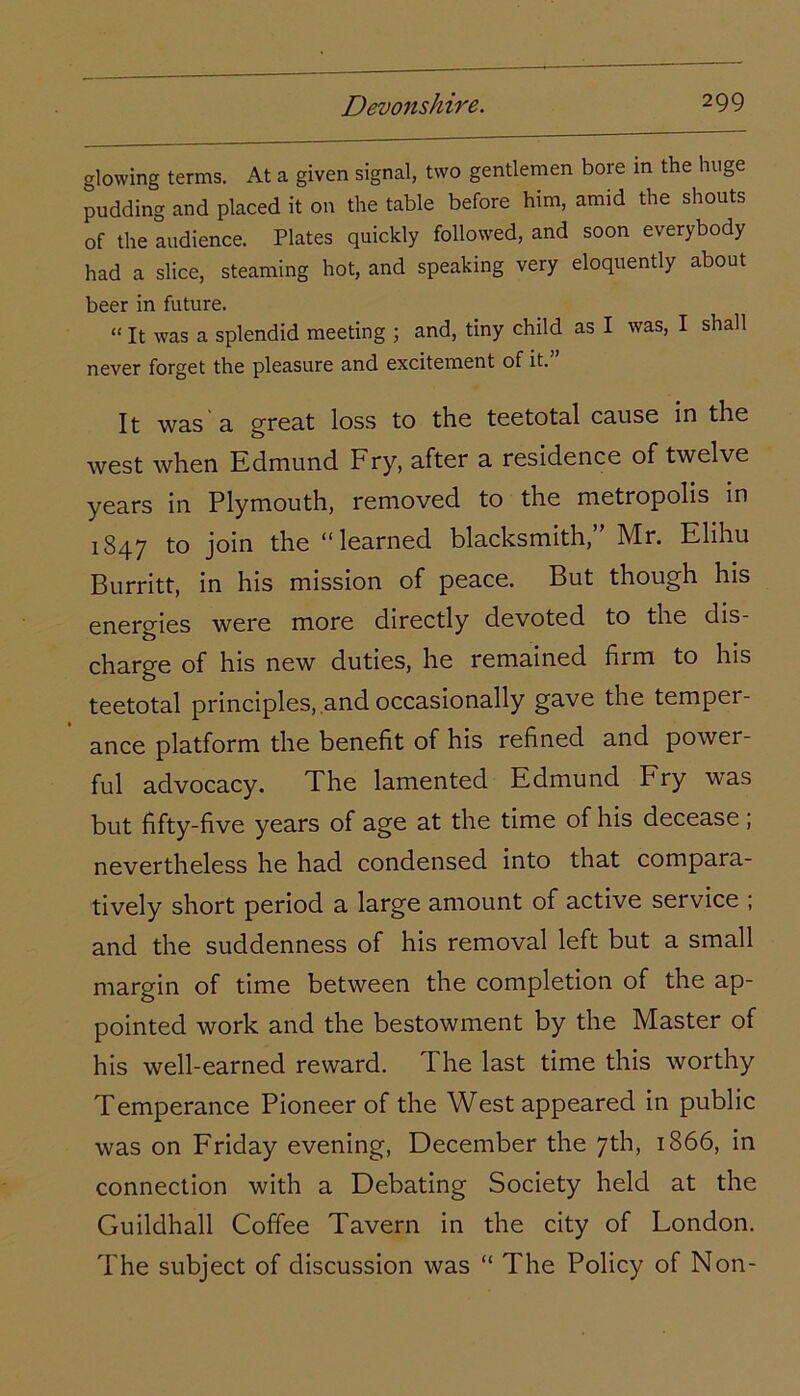 glowing terms. At a given signal, two gentlemen bore in the huge pudding and placed it on the table before him, amid the shouts of the audience. Plates quickly followed, and soon everybody had a slice, steaming hot, and speaking very eloquently about beer in future. “ It was a splendid meeting ; and, tiny child as I was, I shall never forget the pleasure and excitement of it.” It was'a great loss to the teetotal cause in the west when Edmund Fry, after a residence of twelve years in Plymouth, removed to the metropolis in 1847 to join the “learned blacksmith, Mr. Elihu Burritt, in his mission of peace. But though his energies were more directly devoted to the dis- charge of his new duties, he remained firm to his teetotal principles, and occasionally gave the temper- ance platform the benefit of his refined and power- ful advocacy. The lamented Edmund Fry was but fifty-five years of age at the time of his decease ; nevertheless he had condensed into that compara- tively short period a large amount of active service ; and the suddenness of his removal left but a small margin of time between the completion of the ap- pointed work and the bestowment by the Master of his well-earned reward. The last time this worthy Temperance Pioneer of the West appeared in public was on Friday evening, December the 7th, 1866, in connection with a Debating Society held at the Guildhall Coffee Tavern in the city of London. The subject of discussion was “ The Policy of Non-