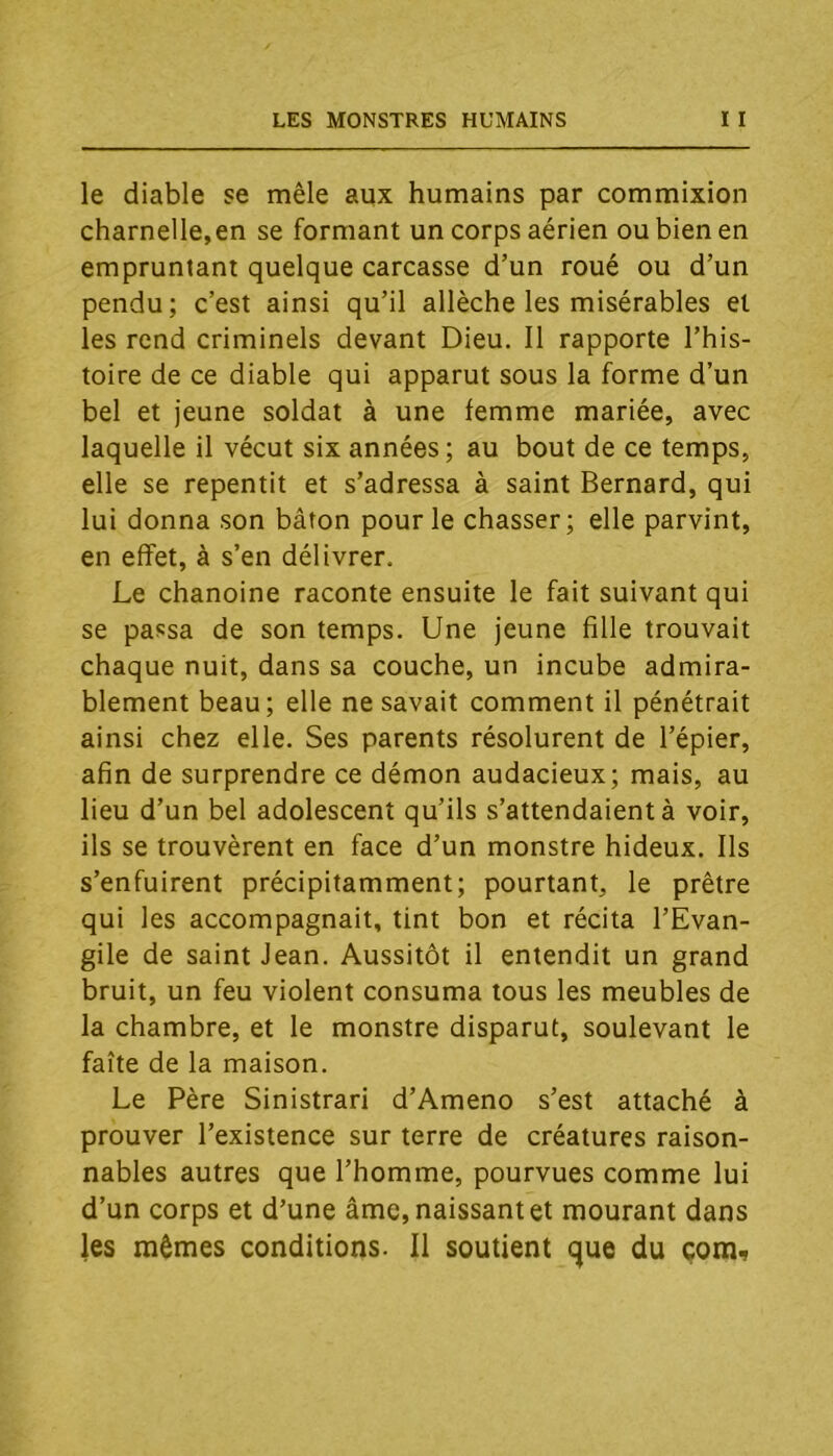 le diable se mêle aux humains par commixion charnelle,en se formant un corps aérien ou bien en empruntant quelque carcasse d’un roué ou d’un pendu; c’est ainsi qu’il allèche les misérables et les rend criminels devant Dieu. 11 rapporte l’his- toire de ce diable qui apparut sous la forme d’un bel et jeune soldat à une femme mariée, avec laquelle il vécut six années; au bout de ce temps, elle se repentit et s’adressa à saint Bernard, qui lui donna son bâton pour le chasser; elle parvint, en effet, à s’en délivrer. Le chanoine raconte ensuite le fait suivant qui se passa de son temps. Une jeune fille trouvait chaque nuit, dans sa couche, un incube admira- blement beau; elle ne savait comment il pénétrait ainsi chez elle. Ses parents résolurent de l’épier, afin de surprendre ce démon audacieux; mais, au lieu d’un bel adolescent qu’ils s’attendaient à voir, ils se trouvèrent en face d’un monstre hideux. Ils s’enfuirent précipitamment; pourtant, le prêtre qui les accompagnait, tint bon et récita l’Evan- gile de saint Jean. Aussitôt il entendit un grand bruit, un feu violent consuma tous les meubles de la chambre, et le monstre disparut, soulevant le faîte de la maison. Le Père Sinistrari d’Ameno s’est attaché à prouver l’existence sur terre de créatures raison- nables autres que l’homme, pourvues comme lui d’un corps et d’une âme, naissant et mourant dans