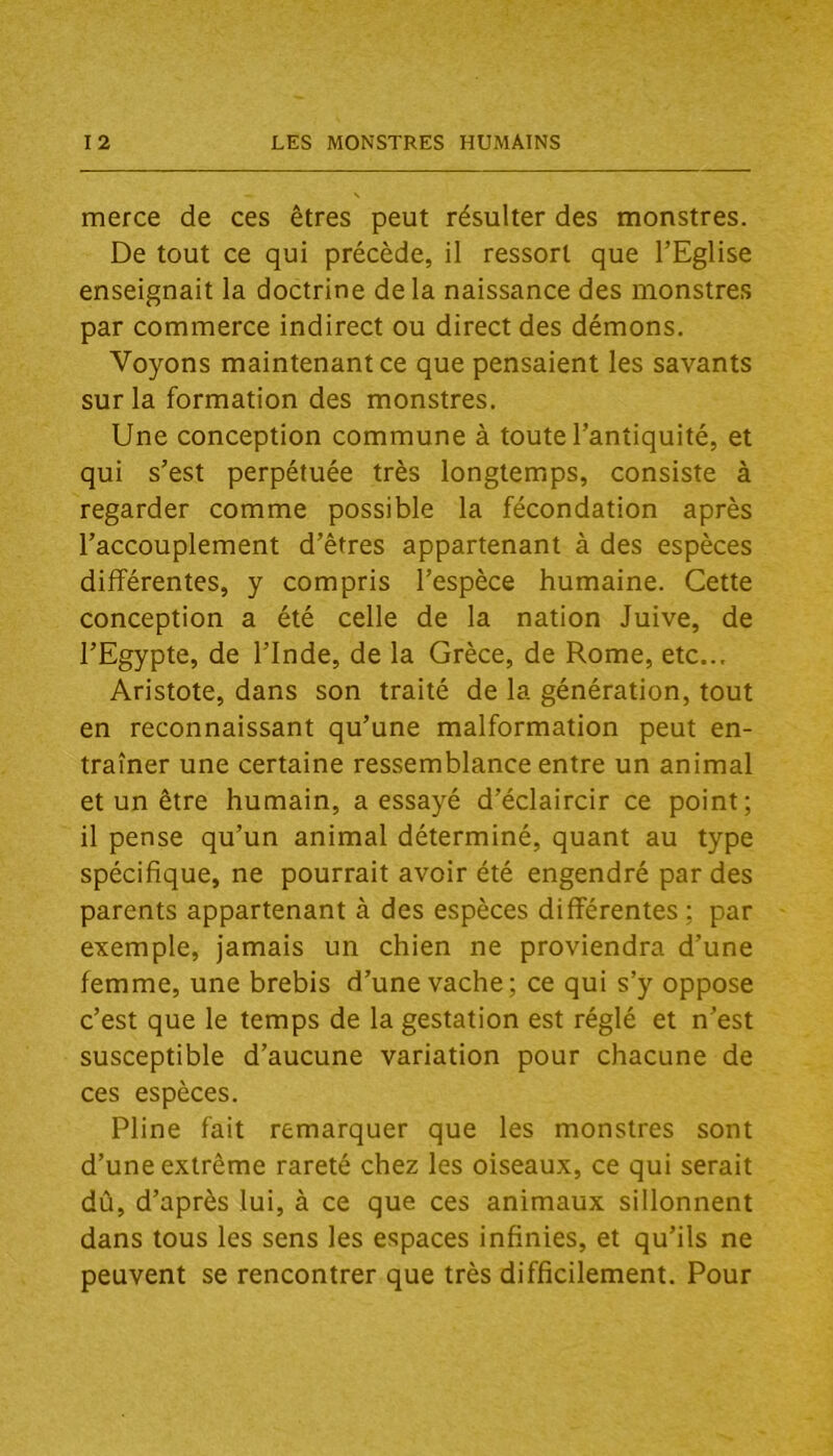 merce de ces êtres peut résulter des monstres. De tout ce qui précède, il ressort que l’Eglise enseignait la doctrine delà naissance des monstres par commerce indirect ou direct des démons. Voyons maintenant ce que pensaient les savants sur la formation des monstres. Une conception commune à toute l’antiquité, et qui s’est perpétuée très longtemps, consiste à regarder comme possible la fécondation après l’accouplement d’êtres appartenant à des espèces différentes, y compris l’espèce humaine. Cette conception a été celle de la nation Juive, de l’Egypte, de l’Inde, de la Grèce, de Rome, etc... Aristote, dans son traité de la génération, tout en reconnaissant qu’une malformation peut en- traîner une certaine ressemblance entre un animal et un être humain, a essayé d’éclaircir ce point; il pense qu’un animal déterminé, quant au type spécifique, ne pourrait avoir été engendré par des parents appartenant à des espèces différentes ; par exemple, jamais un chien ne proviendra d’une femme, une brebis d’une vache; ce qui s’y oppose c’est que le temps de la gestation est réglé et n’est susceptible d’aucune variation pour chacune de ces espèces. Pline fait remarquer que les monstres sont d’une extrême rareté chez les oiseaux, ce qui serait dû, d’après lui, à ce que ces animaux sillonnent dans tous les sens les espaces infinies, et qu’ils ne peuvent se rencontrer que très difficilement. Pour