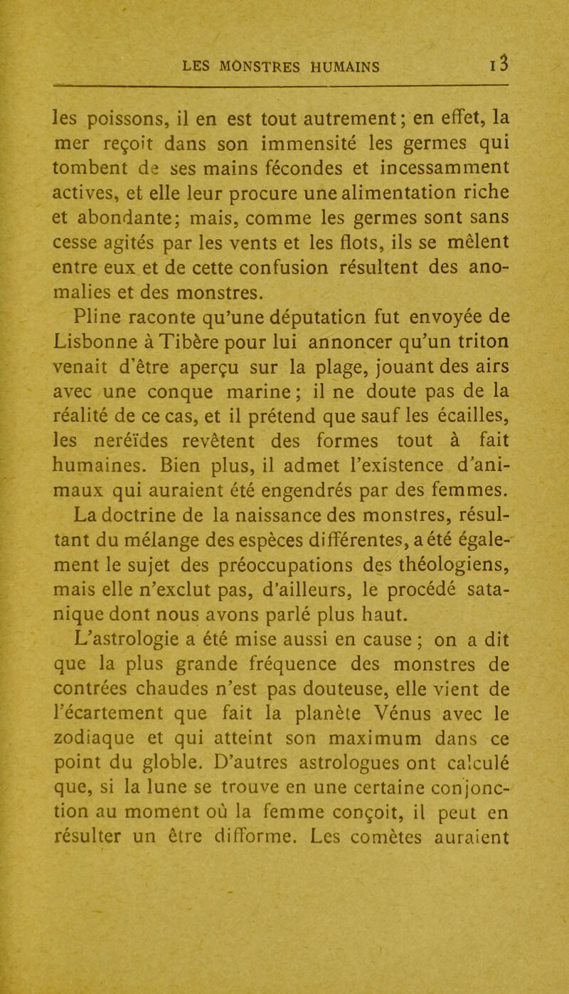 les poissons, il en est tout autrement; en effet, la mer reçoit dans son immensité les germes qui tombent de ses mains fécondes et incessamment actives, et elle leur procure une alimentation riche et abondante; mais, comme les germes sont sans cesse agités par les vents et les flots, ils se mêlent entre eux et de cette confusion résultent des ano- malies et des monstres. Pline raconte qu’une députation fut envoyée de Lisbonne à Tibère pour lui annoncer qu’un triton venait d’être aperçu sur la plage, jouant des airs avec une conque marine ; il ne doute pas de la réalité de ce cas, et il prétend que sauf les écailles, les neréïdes revêtent des formes tout à fait humaines. Bien plus, il admet l’existence d’ani- maux qui auraient été engendrés par des femmes. La doctrine de la naissance des monstres, résul- tant du mélange des espèces différentes, a été égale- ment le sujet des préoccupations des théologiens, mais elle n’exclut pas, d’ailleurs, le procédé sata- nique dont nous avons parlé plus haut. L’astrologie a été mise aussi en cause ; on a dit que la plus grande fréquence des monstres de contrées chaudes n’est pas douteuse, elle vient de l’écartement que fait la planète Vénus avec le zodiaque et qui atteint son maximum dans ce point du globle. D’autres astrologues ont calculé que, si la lune se trouve en une certaine conjonc- tion au moment où la femme conçoit, il peut en résulter un être difforme. Les comètes auraient