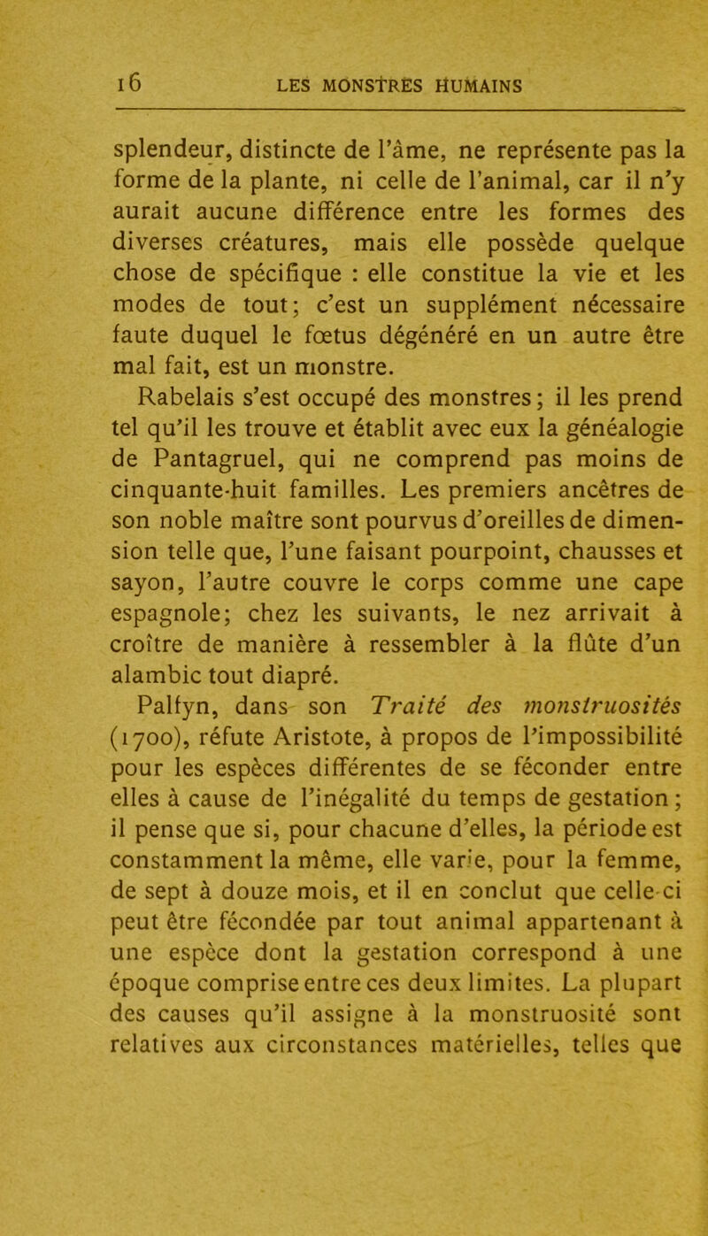 Splendeur, distincte de l’âme, ne représente pas la forme de la plante, ni celle de l’animal, car il n’y aurait aucune différence entre les formes des diverses créatures, mais elle possède quelque chose de spécifique : elle constitue la vie et les modes de tout; c’est un supplément nécessaire faute duquel le foetus dégénéré en un autre être mal fait, est un monstre. Rabelais s’est occupé des monstres ; il les prend tel qu’il les trouve et établit avec eux la généalogie de Pantagruel, qui ne comprend pas moins de cinquante-huit familles. Les premiers ancêtres de son noble maître sont pourvus d’oreilles de dimen- sion telle que, l’une faisant pourpoint, chausses et sayon, l’autre couvre le corps comme une cape espagnole; chez les suivants, le nez arrivait à croître de manière à ressembler à la flûte d’un alambic tout diapré. Palfyn, dans son Traité des }?ionstruosités (1700), réfute Aristote, à propos de l’impossibilité pour les espèces différentes de se féconder entre elles à cause de l’inégalité du temps de gestation ; il pense que si, pour chacune d’elles, la période est constamment la même, elle varie, pour la femme, de sept à douze mois, et il en conclut que celle ci peut être fécondée par tout animal appartenant à une espèce dont la gestation correspond à une époque comprise entre ces deux limites. La plupart des causes qu’il assigne à la monstruosité sont relatives aux circonstances matérielles, telles que