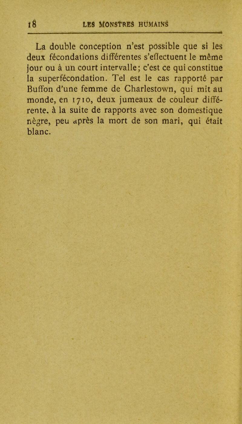 La double conception n’est possible que si les deux fécondations différentes s’eflectuent le même jour ou à un court intervalle; c’est ce qui constitue la superfécondation. Tel est le cas rapporté par Bufîon d’une femme de Charlestown, qui mit au monde, en 1710, deux jumeaux de couleur diffé- rente. à la suite de rapports avec son domestique nègre, peu après la mort de son mari, qui était blanc.