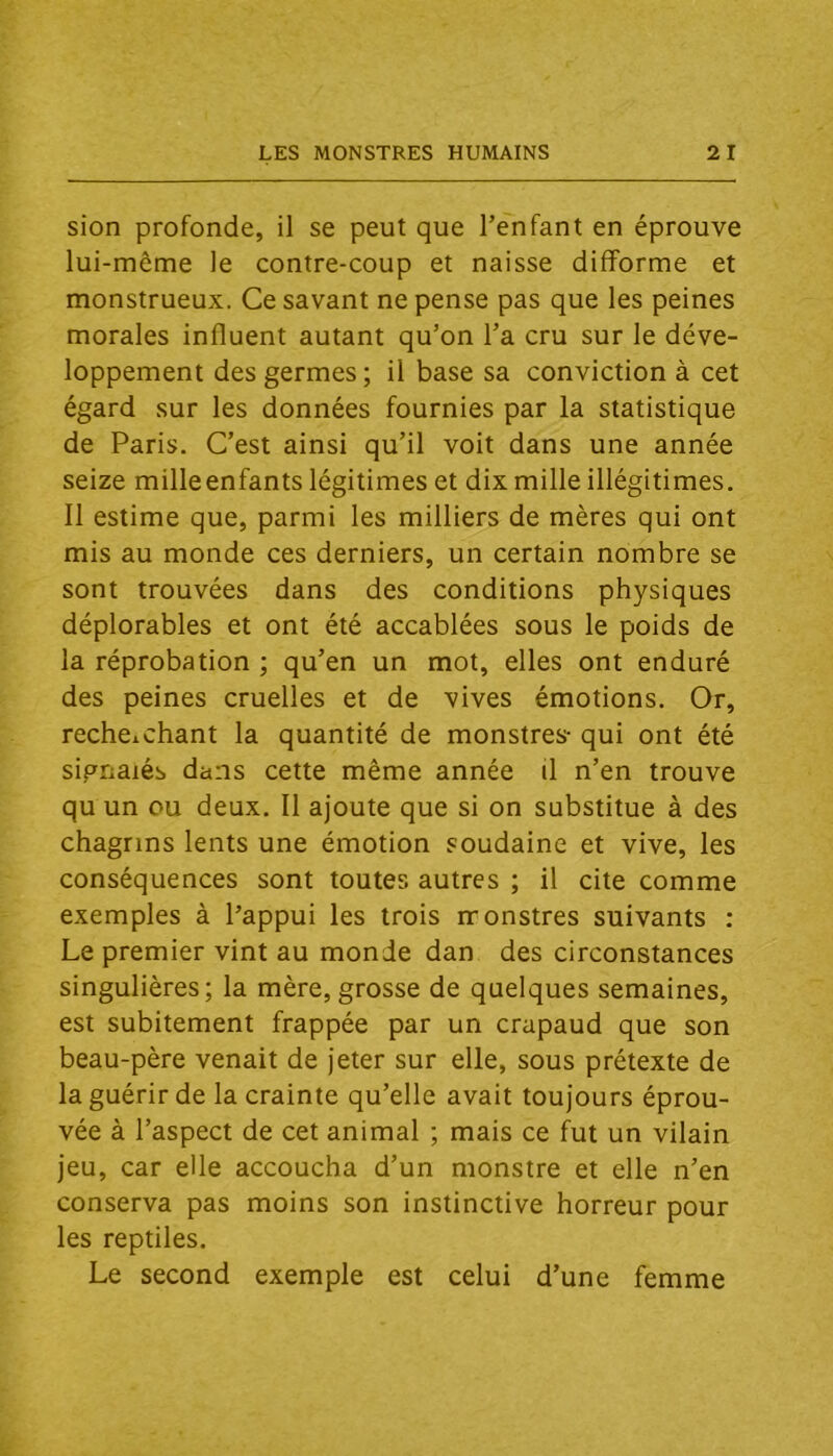 sion profonde, il se peut que l’enfant en éprouve lui-même le contre-coup et naisse difforme et monstrueux. Ce savant ne pense pas que les peines morales influent autant qu’on l’a cru sur le déve- loppement des germes; il base sa conviction à cet égard sur les données fournies par la statistique de Paris. C’est ainsi qu’il voit dans une année seize milleenfants légitimes et dix mille illégitimes. Il estime que, parmi les milliers de mères qui ont mis au monde ces derniers, un certain nombre se sont trouvées dans des conditions physiques déplorables et ont été accablées sous le poids de la réprobation ; qu’en un mot, elles ont enduré des peines cruelles et de vives émotions. Or, recheichant la quantité de monstres- qui ont été signalés dans cette même année il n’en trouve qu un ou deux. Il ajoute que si on substitue à des chagrins lents une émotion soudaine et vive, les conséquences sont toutes autres ; il cite comme exemples à l’appui les trois rronstres suivants : Le premier vint au monde dan des circonstances singulières; la mère, grosse de quelques semaines, est subitement frappée par un crapaud que son beau-père venait de jeter sur elle, sous prétexte de la guérir de la crainte qu’elle avait toujours éprou- vée à l’aspect de cet animal ; mais ce fut un vilain jeu, car elle accoucha d’un monstre et elle n’en conserva pas moins son instinctive horreur pour les reptiles. Le second exemple est celui d’une femme