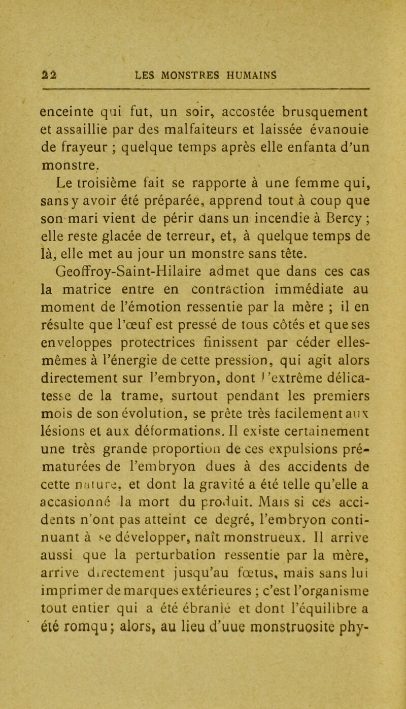 enceinte qui fut, un soir, accostée brusquement et assaillie par des malfaiteurs et laissée évanouie de frayeur ; quelque temps après elle enfanta d’un monstre, Le troisième fait se rapporte à une femme qui, sans y avoir été préparée, apprend tout à coup que son mari vient de périr dans un incendie à Bercy ; elle reste glacée de terreur, et, à quelque temps de là, elle met au jour un monstre sans tête. Geoffroy-Saint-Hilaire admet que dans ces cas la matrice entre en contraction immédiate au moment de l’émotion ressentie par la mère ; il en résulte que l’œuf est pressé de tous côtés et que ses enveloppes protectrices finissent par céder elles- mêmes à l’énergie de cette pression, qui agit alors directement sur l’embryon, dont ) ’extrême délica- tesse de la trame, surtout pendant les premiers mois de son évolution, se prête très facilement aux lésions et aux déformations. 11 existe certainement une très grande proportion de ces expulsions pré- maturées de l’embryon dues à des accidents de cette nature, et dont la gravité a été telle qu’elle a accasionné la mort du produit. Mais si ces acci- dents n’ont pas atteint ce degré, l’embryon conti- nuant à se développer, naît monstrueux. 11 arrive aussi que la perturbation ressentie par la mère, arrive directement jusqu’au fœtus, mais sans lui imprimer de marques extérieures ; c’est l’organisme tout entier qui a été ébranlé et dont l’équilibre a été romqu; alors, au lieu d’uue monstruosité phy-