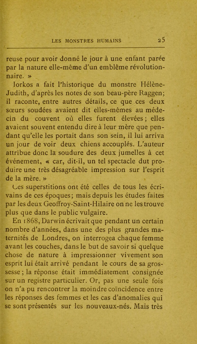 reuse pour avoir donné le jour à une enfant parée par la nature elle-même d’un emblème révolution- naire. » lorkos a fait l’historique du monstre Hélène- Judith, d’après les notes de son beau-père Raggen; il raconte, entre autres détails, ce que ces deux sœurs soudées avaient dit elles-mêmes au méde- cin du couvent où elles furent élevées ; elles avaient souvent entendu dire à leur mère que pen- dant qu’elle les portait dans son sein, il lui arriva un jour de voir deux chiens accouplés. L’auteur attribue donc la soudure des deux jumelles à cet événement, « car, dit-il, un tel spectacle dut pro- duire une très désagréable impression sur l’esprit de la mère. » Ces superstitions ont été celles de tous les écri- vains de ces époques; mais depuis les études faites par les deux Geoffroy-Saint-Hilaire on ne les trouve plus que dans le public vulgaire. En 1868, Darwin écrivait que pendant un certain nombre d’années, dans une des plus grandes ma- ternités de Londres, on interrogea chaque femme avant les couches, dans le but de savoir si quelque chose de nature à impressionner vivement son esprit lui était arrivé pendant le cours de sa gros- sesse ; la réponse était immédiatement consignée sur un registre particulier. Or, pas une seule fois on n’a pu rencontrer la moindre coïncidence entre les réponses des femmes et les cas d’anomalies qui se sont présentés sur les nouveaux-nés. Mais très