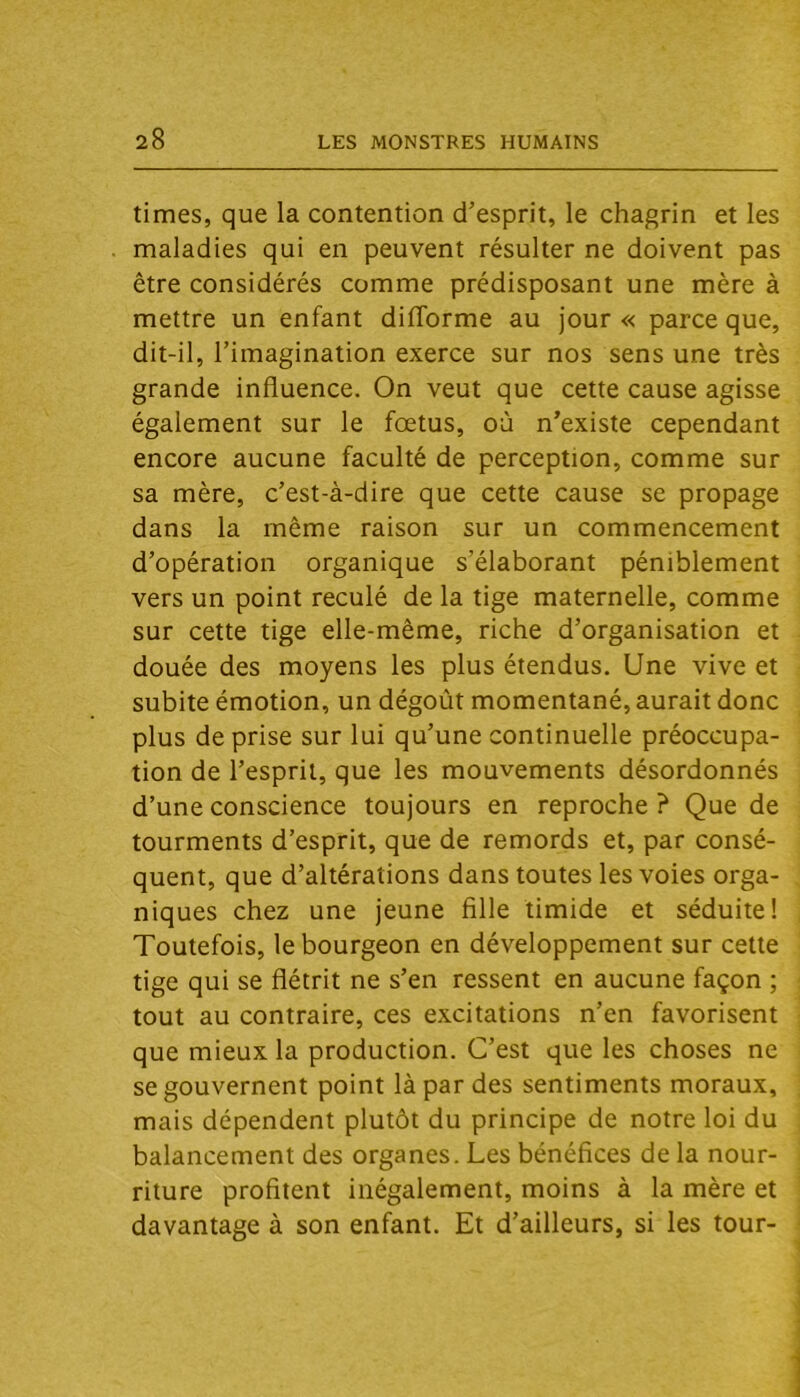 times, que la contention d’esprit, le chagrin et les maladies qui en peuvent résulter ne doivent pas être considérés comme prédisposant une mère à mettre un enfant difforme au jour « parce que, dit-il, l’imagination exerce sur nos sens une très grande influence. On veut que cette cause agisse également sur le fœtus, où n’existe cependant encore aucune faculté de perception, comme sur sa mère, c’est-à-dire que cette cause se propage dans la même raison sur un commencement d’opération organique s’élaborant péniblement vers un point reculé de la tige maternelle, comme sur cette tige elle-même, riche d’organisation et douée des moyens les plus étendus. Une vive et subite émotion, un dégoût momentané, aurait donc plus de prise sur lui qu’une continuelle préoccupa- tion de l’esprit, que les mouvements désordonnés d’une conscience toujours en reproche ? Que de tourments d’esprit, que de remords et, par consé- quent, que d’altérations dans toutes les voies orga- niques chez une jeune fille timide et séduite! Toutefois, le bourgeon en développement sur cette tige qui se flétrit ne s’en ressent en aucune façon ; tout au contraire, ces excitations n’en favorisent que mieux la production. C’est que les choses ne se gouvernent point là par des sentiments moraux, mais dépendent plutôt du principe de notre loi du balancement des organes. Les bénéfices de la nour- riture profitent inégalement, moins à la mère et davantage à son enfant. Et d’ailleurs, si les tour-