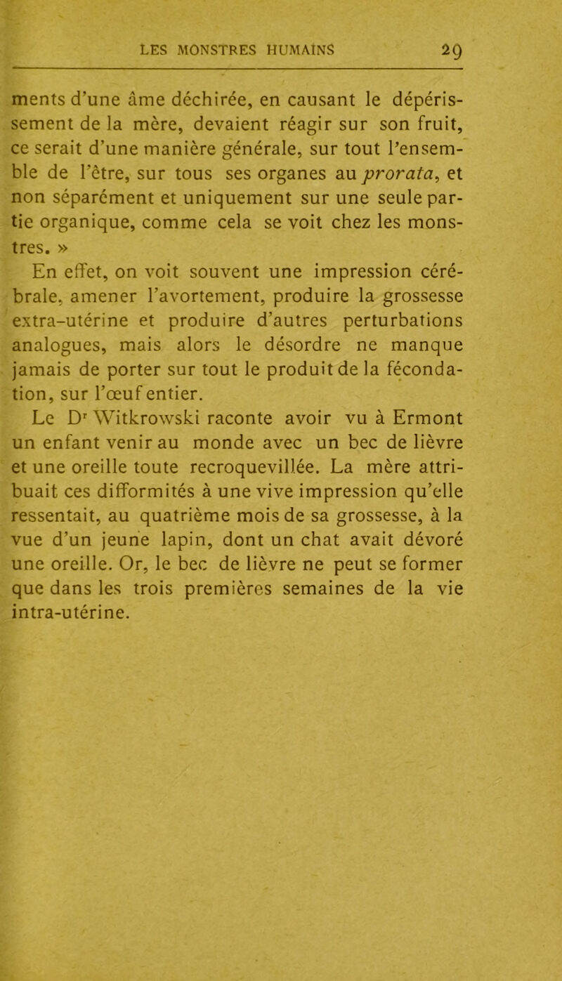 ments d’une âme déchirée, en causant le dépéris- sement de la mère, devaient réagir sur son fruit, ce serait d’une manière générale, sur tout l’ensem- ble de l’être, sur tous ses organes au prorata, et non séparément et uniquement sur une seule par- tie organique, comme cela se voit chez les mons- tres. » En effet, on voit souvent une impression céré- brale, amener l’avortement, produire la grossesse extra-utérine et produire d’autres perturbations analogues, mais alors le désordre ne manque jamais de porter sur tout le produit de la féconda- tion, sur l’œuf entier. Le D' Witkrowski raconte avoir vu à Ermont un enfant venir au monde avec un bec de lièvre et une oreille toute recroquevillée, La mère attri- buait ces difformités à une vive impression qu’elle ressentait, au quatrième mois de sa grossesse, à la vue d’un jeune lapin, dont un chat avait dévoré une oreille. Or, le bec de lièvre ne peut se former que dans les trois premières semaines de la vie intra-utérine.