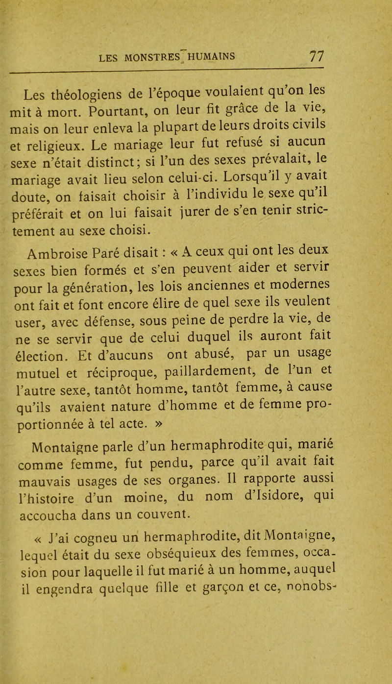 Les théologiens de l’époque voulaient qu on les mit à mort. Pourtant, on leur fit grâce de la vie, mais on leur enleva la plupart de leurs droits civils et religieux. Le mariage leur fut refuse si aucun sexe n’était distinct; si l’un des sexes prévalait, le mariage avait lieu selon celui-ci. Lorsqu il y avait doute, on faisait choisir à l’individu le sexe qu il préférait et on lui faisait jurer de s en tenir stric- tement au sexe choisi. Ambroise Paré disait : « A ceux qui ont les deux sexes bien formés et s’en peuvent aider et servir pour la génération, les lois anciennes et modernes ont fait et font encore élire de quel sexe ils veulent user, avec défense, sous peine de perdre la vie, de ne se servir que de celui duquel ils auront fait élection. Et d’aucuns ont abusé, par un usage mutuel et réciproque, paillardement, de l’un et l’autre sexe, tantôt homme, tantôt femme, à cause qu’ils avaient nature d’homme et de femme pro- portionnée à tel acte. » Montaigne parle d’un hermaphrodite qui, marie comme femme, fut pendu, parce qu il avait fait mauvais usages de ses organes. 11 rapporte aussi l’histoire d’un moine, du nom d’Isidore, qui accoucha dans un couvent. « J’ai cogneu un hermaphrodite, dit Montaigne, lequel était du sexe obséquieux des femmes, occa- sion pour laquelle il fut marié à un homme, auquel il engendra quelque fille et garçon et ce, nonobs-