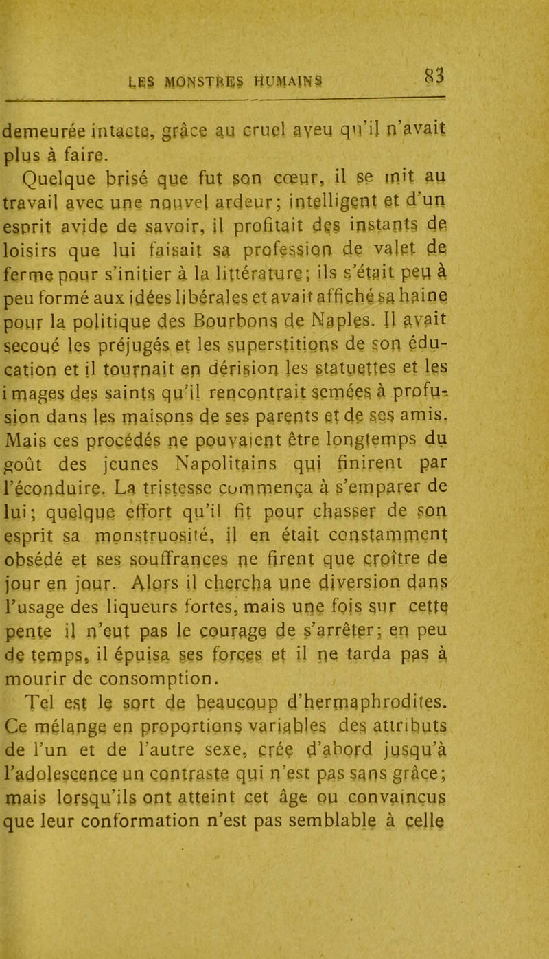 t,ES monstres humains derneurée intacte, grâce au cruel aven qu’il n’avaiî plus à faire. Quelque brisé que fut son cœur, il se mit au travail avec une nouvel ardeur; intelligent et d’un esprit avide de savoir, il profitait des instants de loisirs que lui faisait sa profession de valet de ferme pour s’initier à la littérature; ils s’était peu à peu formé aux idées libérales et avait affiché sa haine pour la politique des Bourbons de Naples. Il avait secoué les préjugés et les superstitions de son édu- cation et jl tournait en dériamn les statuettes et les i mages des saints qu’il rencontrait semées à profu- sion dans les maisons de ses parents et de ses amis. Mais ces procédés ne pouvaient être longtemps du goût des jeunes Napolitains qui finirent par l’éconduire. La tristesse commença à s’emparer de lui; quelque effort qu’il fit pour chasser de son esprit sa monstruosité, il en était constamment obsédé et ses souffrances ne firent que croître de jour en jour. Alors il chercha une diversion dans l’usage des liqueurs fortes, mais une fois sur cette pente il n’eut pas le courage de s’arrêter; en peu de temps, il épuisa ses forces et il ne tarda pas à mourir de consomption. Tel est le sort de beaucoup d’hermaphrodites. Ce mélange en proportions variables des attributs de l’un et de l’autre sexe, crée d’abord jusqu’à l’adolescence un contraste qui n’est pas sans grâce; mais lorsqu’ils ont atteint cet âge ou convaincus que leur conformation n’est pas semblable à celle