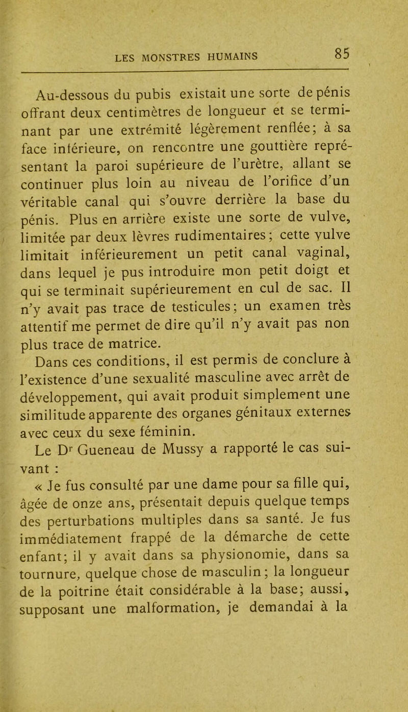 Au-dessous du pubis existait une sorte de pénis offrant deux centimètres de longueur et se termi- nant par une extrémité légèrement renflée; à sa face intérieure, on rencontre une gouttière repré- sentant la paroi supérieure de l’urètre, allant se continuer plus loin au niveau de l’orifice d un véritable canal qui s’ouvre derrière la base du pénis. Plus en arrière existe une sorte de vulve, limitée par deux lèvres rudimentaires; cette vulve limitait inférieurement un petit canal vaginal, dans lequel je pus introduire mon petit doigt et qui se terminait supérieurement en cul de sac. Il n’y avait pas trace de testicules; un examen très attentif me permet de dire qu’il n’y avait pas non plus trace de matrice. Dans ces conditions, il est permis de conclure à l’existence d’une sexualité masculine avec arrêt de développement, qui avait produit simplement une similitude apparente des organes génitaux externes avec ceux du sexe féminin. Le D'' Gueneau de Mussy a rapporté le cas sui- vant : « Je fus consulté par une dame pour sa fille qui, âgée de onze ans, présentait depuis quelque temps des perturbations multiples dans sa santé. Je fus immédiatement frappé de la démarche de cette enfant; il y avait dans sa physionomie, dans sa tournure, quelque chose de masculin; la longueur de la poitrine était considérable à la base; aussi, supposant une malformation, je demandai à la