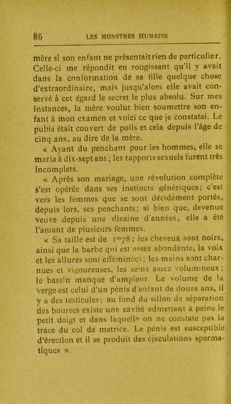 mère si son enfant ne présentait rien de particulier. Cellé-ci me répondit en rougissant qu’il y avait dans la conformation de sa fille quelque chose d’extraordinaire, mais jusqu’alors elle avait con- servé à cet égard le secret le plus absolu. Sur mes instances, la mère voulut bien soumettre son en- fant à mon examen et voici ce que je constatai. Le pubis était couvert de poils et cela depuis l’âge de cibq ans, au dire de la mère. « Ayant du pehchant pour les hommes^ elle se rftaria à dlx-sept ans ; les rapports sexuels furent très incomplets. « Après son mariage, une révolution complète s’est opérée dans ses instincts génériques; c’est vers les femmes que se sont décidément portés, depuis lors, ses penchants; si bien que, devenue veuve depuis une dizaine d’annecs, elle a été l'amant de plusieurs femmes. « Sa taille est de i78 ; les cheveux sont noirs, ainsi que la barbe qui est assez abondante, la voix et les allures sont efteminécs ; les mains sont char- nues et vigoureuses, les sems assez volumineux; lé bassin manque d’ampleur. Le volume de la Verge est celui d’un pénis d'enfant de douze ans, il y a des testicules; au fond du sillon de séparation des bourses existe une cavité admettant à peine le petit doigt et dans laquelle on ne constate pas la trace du col de matrice. Le pénis est susceptible d’érection et il se produit des éjaculations sperma- tiques ».