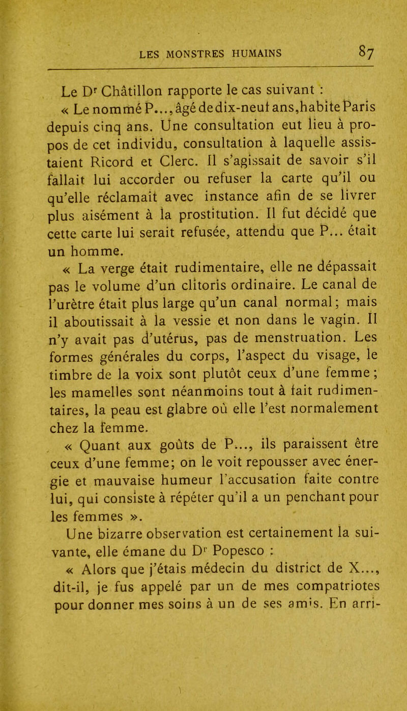 Le Df Châtillon rapporte le cas suivant : « Le nommé P..., âgé de dix-neut ans,habite Paris depuis cinq ans. Une consultation eut lieu à pro- pos de cet individu, consultation à laquelle assis- taient Ricord et Clerc. 11 s’agissait de savoir s’il fallait lui accorder ou refuser la carte qu’il ou qu’elle réclamait avec instance afin de se livrer plus aisément à la prostitution. Il fut décidé que cette carte lui serait refusée, attendu que P... était un homme. « La verge était rudimentaire, elle ne dépassait pas le volume d’un clitoris ordinaire. Le canal de l’urètre était plus large qu’un canal normal; mais il aboutissait à la vessie et non dans le vagin. II n’y avait pas d’utérus, pas de menstruation. Les formes générales du corps, l’aspect du visage, le timbre de la voix sont plutôt ceux d’une femme ; les mamelles sont néanmoins tout à lait rudimen- taires, la peau est glabre où elle l’est normalement chez la femme. « Quant aux goûts de P..., ils paraissent être ceux d’une femme; on le voit repousser avec éner- gie et mauvaise humeur l’accusation faite contre lui, qui consiste à répéter qu’il a un penchant pour les femmes ». Une bizarre observation est certainement la sui- vante, elle émane du D‘‘ Popesco : « Alors que j’étais médecin du district de X..., dit-il, je fus appelé par un de mes compatriotes pour donner mes soins à un de ses am's. En arri-