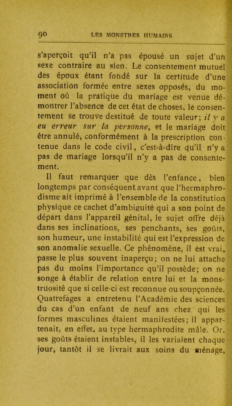 s’aperçoit qu’il n’a pas épousé un sujet d’un sexe contraire au sien. Le consentement mutuel des époux étant fondé sur la certitude d’une association formée entre sexes opposés, du mo- ment où la pratique du mariage est venue dé- montrer l’absence de cet état de choses, le consen- tement se trouve destitué de toute valeur; U v a eu erreur sur la personne, et le mariage doit être annulé, conformément à la prescription con- tenue dans le code civil, c’est-à-dire qu’il n’y a pas de mariage lorsqu’il n’y a pas de consente- ment. 11 faut remarquer que dès l’enfance, bien longtemps par conséquent avant que l’hermaphro- disme ait imprimé à l’ensemble de la constitution physique ce cachet d’ambiguité qui a son point de départ dans l’appareil génital, le sujet offre déjà dans ses inclinations, ses penchants, ses goûts, son humeur, une instabilité qui est l’expression de son anomalie sexuelle. Ce phénomène, il est vrai, passe le plus souvent inaperçu; on ne lui attache pas du moins l’importance qu’il possède; on ne songe à établir de relation entre lui et la mons- truosité que si celle-ci est reconnue ou soupçonnée. Quatrefages a entretenu l’Académie des sciences du cas d’un enfant de neuf ans chez qui les formes masculines étaient manifestées; il appar- tenaiti en effet, au type hermaphrodite mâle. Or. ses goûts étaient instables, il les variaient chaque jour» tantôt il se livrait aux soins du ménage,