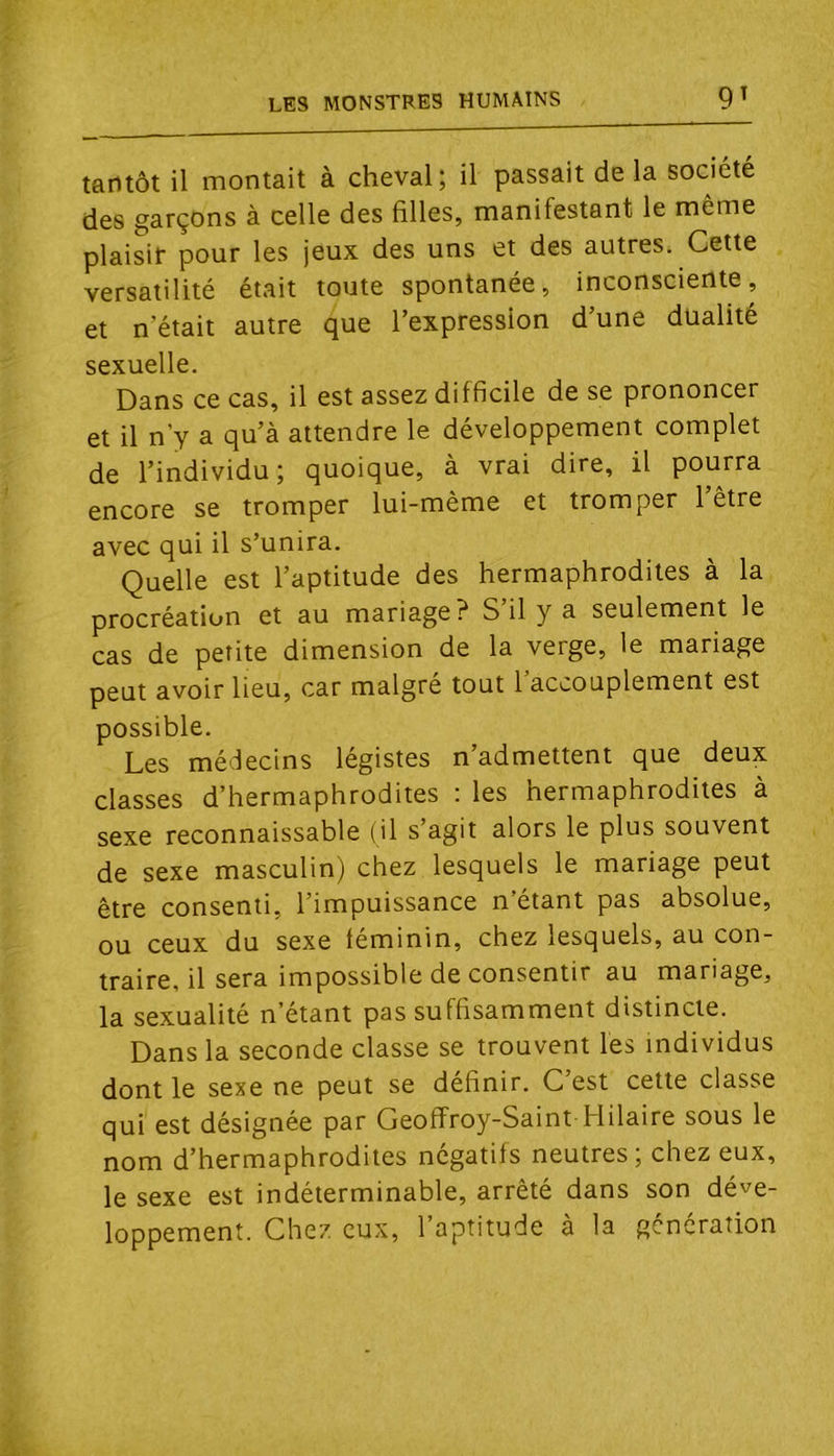 tantôt il montait à cheval; il passait de la société des garçons à celle des filles, manifestant le môme plaisir pour les jeux des uns et des autres. Cette versatilité était toute spontanée, inconsciente, et n’était autre que l’expression d’une dualité sexuelle. Dans ce cas, il est assez difficile de se prononcer et il n’y a qu’à attendre le développement complet de l’individu; quoique, à vrai dire, il pourra encore se tromper lui-même et tromper 1 être avec qui il s’unira. Quelle est l’aptitude des hermaphrodites à la procréation et au mariage? S’il y a seulement le cas de petite dimension de la verge, le mariage peut avoir lieu, car malgré tout l’accouplement est possible. Les médecins légistes n’admettent que deux classes d’hermaphrodites : les hermaphrodites à sexe reconnaissable (il s agit alors le plus souvent de sexe masculin) chez lesquels le mariage peut être consenti, l’impuissance n’étant pas absolue, ou ceux du sexe féminin, chez lesquels, au con- traire, il sera impossible de consentir au mariage, la sexualité n’étant pas suffisamment distincte. Dans la seconde classe se trouvent les individus dont le sexe ne peut se définir. C’est cette classe qui est désignée par Geoffroy-Saint Hilaire sous le nom d’hermaphrodites négatifs neutres ; chez eux, le sexe est indéterminable, arrêté dans son déve- loppement. Chez eux, l’aptitude à la génération