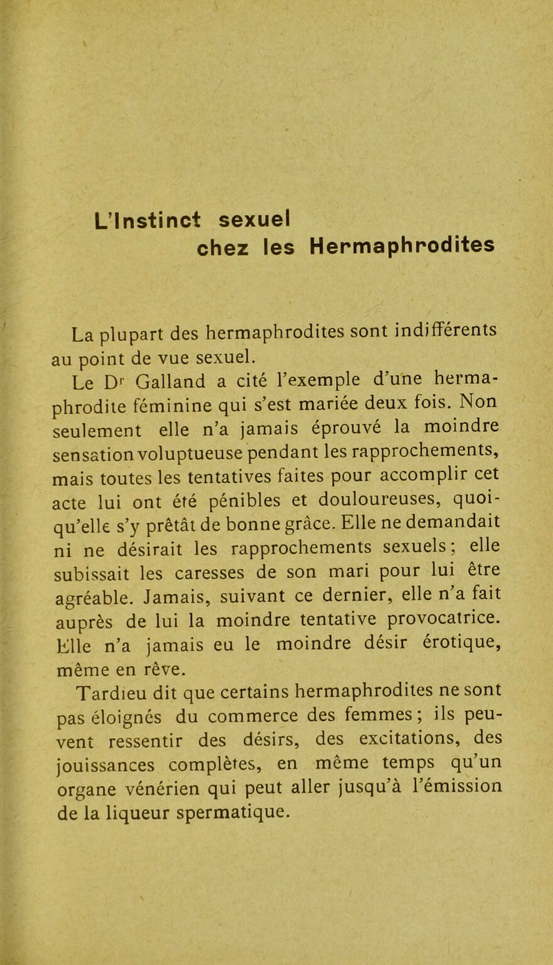 L’Instinct sexuel chez les Hermaphrodites La plupart des hermaphrodites sont indifférents au point de vue sexuel. Le D'- Galland a cité l’exemple d’une herma- phrodite féminine qui s’est mariée deux fois. Non seulement elle n’a jamais éprouvé la moindre sensation voluptueuse pendant les rapprochements, mais toutes les tentatives faites pour accomplir cet acte lui ont été pénibles et douloureuses, quoi- qu’elle s’y prêtât de bonne grâce. Elle ne demandait ni ne désirait les rapprochements sexuels; elle subissait les caresses de son mari pour lui être agréable. Jamais, suivant ce dernier, elle n’a fait auprès de lui la moindre tentative provocatrice. Elle n’a jamais eu le moindre désir érotique, même en rêve. Tardieu dit que certains hermaphrodites ne sont pas éloignés du commerce des femmes; ils peu- vent ressentir des désirs, des excitations, des jouissances complètes, en même temps qu’un organe vénérien qui peut aller jusqu’à l’émission de la liqueur spermatique.