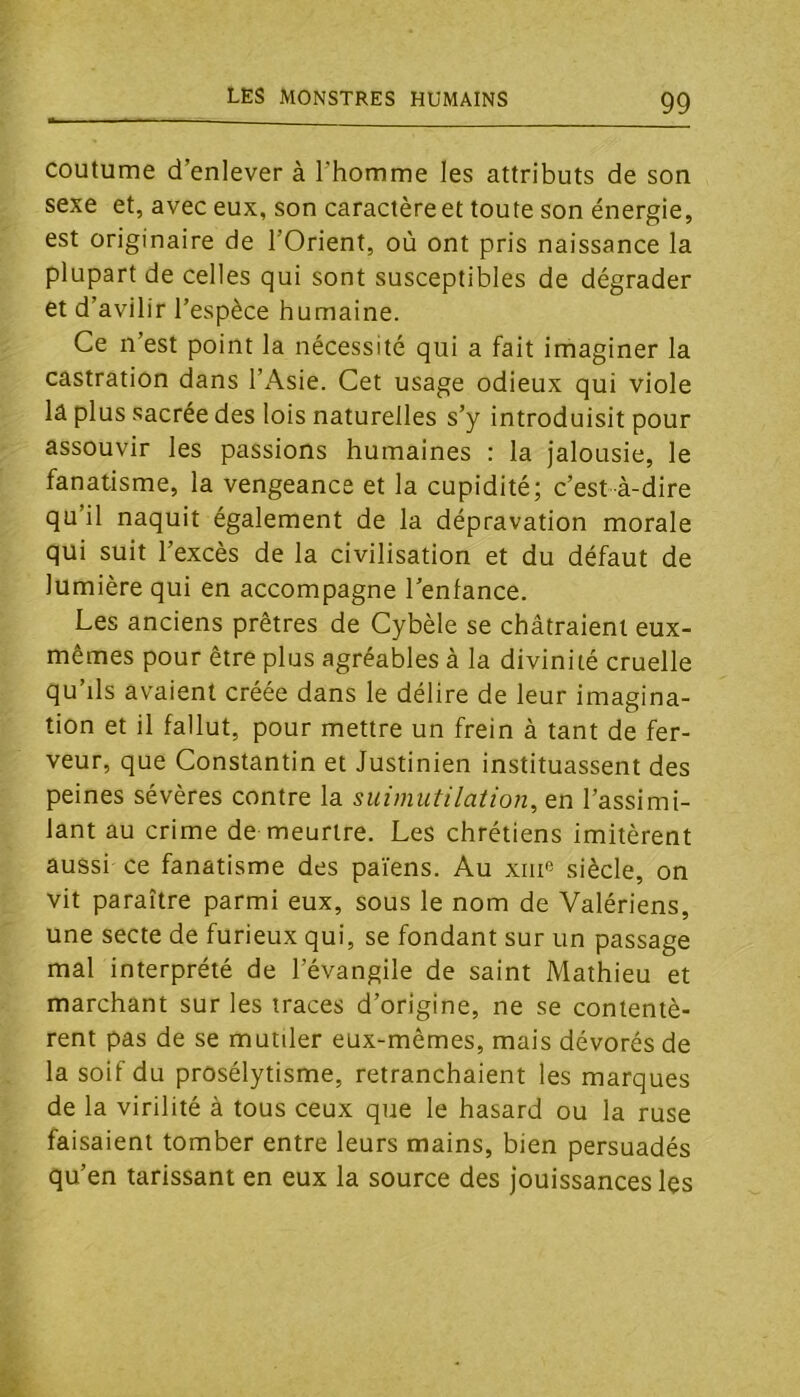 coutume d’enlever à l’homme les attributs de son sexe et, avec eux, son caractère et toute son énergie, est originaire de l’Orient, où ont pris naissance la plupart de celles qui sont susceptibles de dégrader et d’avilir l’espèce humaine. Ce n’est point la nécessité qui a fait imaginer la castration dans l’Asie. Cet usage odieux qui viole la plus sacrée des lois naturelles s’y introduisit pour assouvir les passions humaines : la jalousie, le fanatisme, la vengeance et la cupidité; c’est-à-dire qu’il naquit également de la dépravation morale qui suit l’excès de la civilisation et du défaut de lumière qui en accompagne l’enfance. Les anciens prêtres de Cybèle se châtraient eux- mêmes pour être plus agréables à la divinité cruelle qu’ils avaient créée dans le délire de leur imagina- tion et il fallut, pour mettre un frein à tant de fer- veur, que Constantin et Justinien instituassent des peines sévères contre la suimutilation, en l’assimi- lant au crime de meurtre. Les chrétiens imitèrent aussi ce fanatisme des païens. Au xiii» siècle, on vit paraître parmi eux, sous le nom de Valériens, une secte de furieux qui, se fondant sur un passage mal interprété de l’évangile de saint Mathieu et marchant sur les traces d’origine, ne se contentè- rent pas de se mutiler eux-mêmes, mais dévorés de la soif du prosélytisme, retranchaient les marques de la virilité à tous ceux que le hasard ou la ruse faisaient tomber entre leurs mains, bien persuadés qu’en tarissant en eux la source des jouissances les