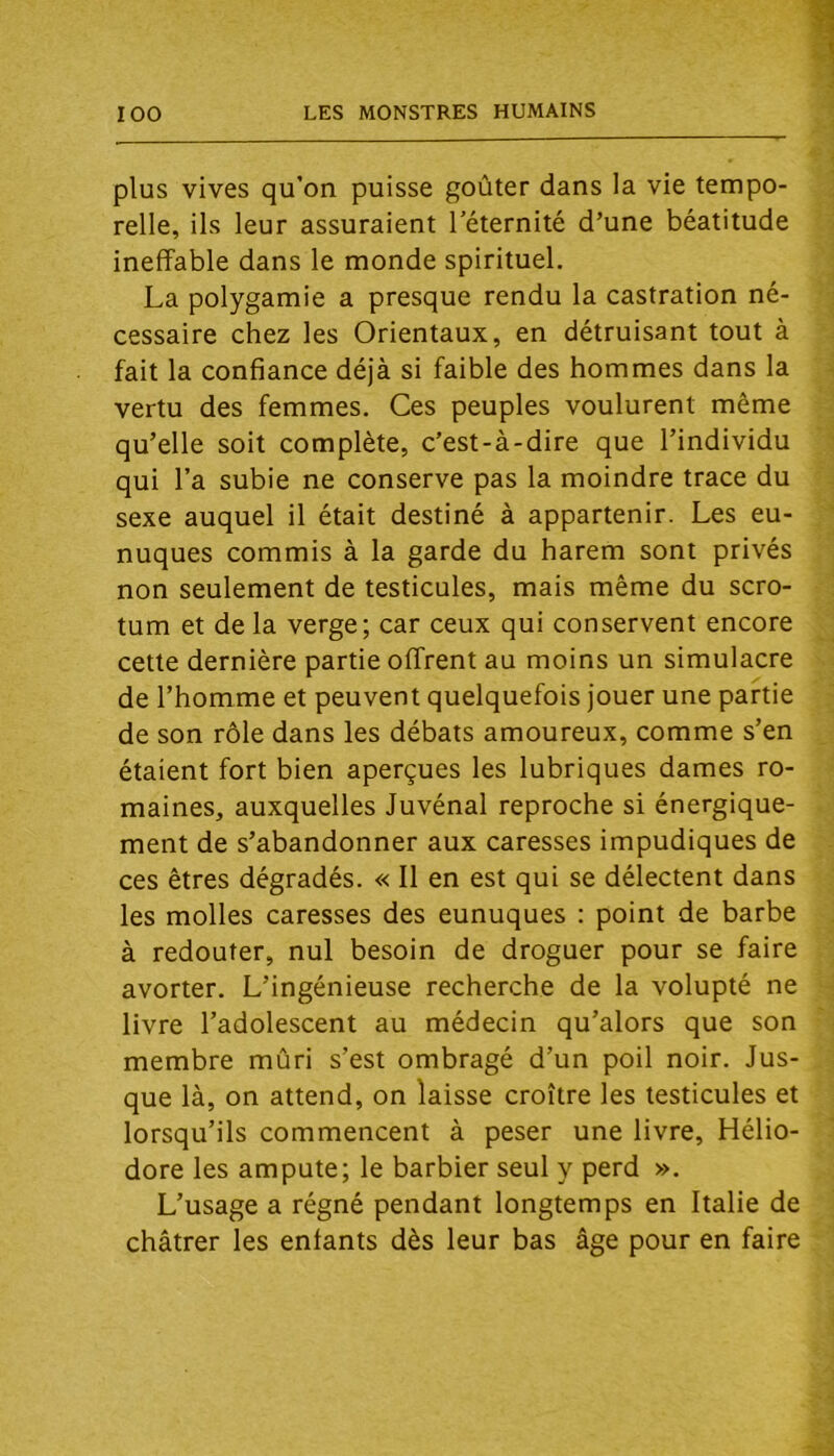 plus vives qu’on puisse goûter dans la vie tempo- relle, ils leur assuraient l’éternité d’une béatitude ineffable dans le monde spirituel. La polygamie a presque rendu la castration né- cessaire chez les Orientaux, en détruisant tout à fait la confiance déjà si faible des hommes dans la vertu des femmes. Ces peuples voulurent même qu’elle soit complète, c’est-à-dire que l’individu qui l’a subie ne conserve pas la moindre trace du sexe auquel il était destiné à appartenir. Les eu- nuques commis à la garde du harem sont privés non seulement de testicules, mais même du scro- tum et de la verge; car ceux qui conservent encore cette dernière partie offrent au moins un simulacre de l’homme et peuvent quelquefois jouer une partie de son rôle dans les débats amoureux, comme s’en étaient fort bien aperçues les lubriques dames ro- maines, auxquelles Juvénal reproche si énergique- ment de s’abandonner aux caresses impudiques de ces êtres dégradés. « Il en est qui se délectent dans les molles caresses des eunuques : point de barbe à redouter, nul besoin de droguer pour se faire avorter. L’ingénieuse recherche de la volupté ne livre l’adolescent au médecin qu’alors que son membre mûri s’est ombragé d’un poil noir. Jus- que là, on attend, on laisse croître les testicules et lorsqu’ils commencent à peser une livre, Hélio- dore les ampute; le barbier seul y perd ». L’usage a régné pendant longtemps en Italie de châtrer les enfants dès leur bas âge pour en faire