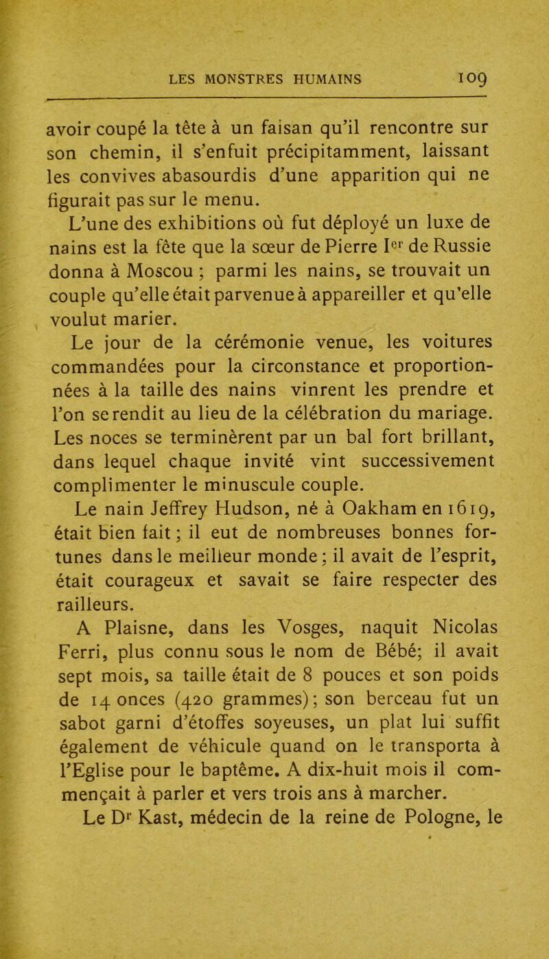 avoir coupé la tête à un faisan qu’il rencontre sur son chemin, il s’enfuit précipitamment, laissant les convives abasourdis d’une apparition qui ne figurait pas sur le menu. L’une des exhibitions où fut déployé un luxe de nains est la fête que la sœur de Pierre I®'‘ de Russie donna à Moscou ; parmi les nains, se trouvait un couple qu’elle était parvenue à appareiller et qu’elle voulut marier. Le jour de la cérémonie venue, les voitures commandées pour la circonstance et proportion- nées à la taille des nains vinrent les prendre et l’on se rendit au lieu de la célébration du mariage. Les noces se terminèrent par un bal fort brillant, dans lequel chaque invité vint successivement complimenter le minuscule couple. Le nain Jeffrey Hudson, né à Oakham en 1619, était bien fait ; il eut de nombreuses bonnes for- tunes dans le meilleur monde; il avait de l’esprit, était courageux et savait se faire respecter des railleurs. A Plaisne, dans les Vosges, naquit Nicolas Ferri, plus connu sous le nom de Bébé; il avait sept mois, sa taille était de 8 pouces et son poids de 14 onces (420 grammes); son berceau fut un sabot garni d’étoffes soyeuses, un plat lui suffit également de véhicule quand on le transporta à l’Eglise pour le baptême. A dix-huit mois il com- mençait à parler et vers trois ans à marcher. Le Df Kast, médecin de la reine de Pologne, le