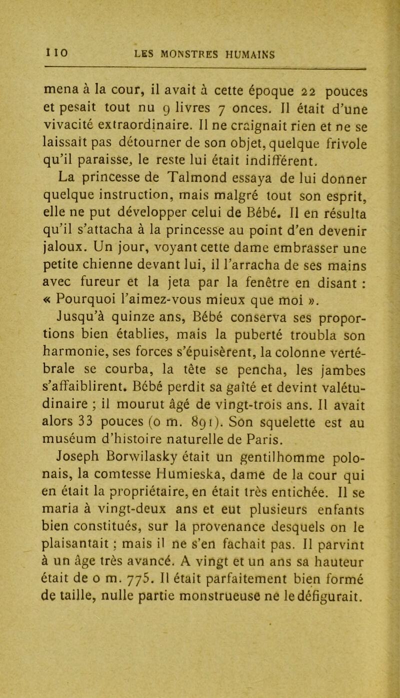 mena à la cour, il avait à celte époque 22 pouces et pesait tout nu 9 livres 7 onces. Il était d’une vivacité extraordinaire. II ne craignait rien et ne se laissait pas détourner de son objet, quelque frivole qu’il paraisse, le reste lui était indifférent. La princesse de Talmond essaya de lui donner quelque instruction, mais malgré tout son esprit, elle ne put développer celui de Bébé. Il en résulta qu’il s’attacha à la princesse au point d’en devenir jaloux. Un jour, voyant cette dame embrasser une petite chienne devant lui, il l’arracha de ses mains avec fureur et la jeta par la fenêtre en disant : « Pourquoi l’aimez-vous mieux que moi ». Jusqu’à quinze ans, Bébé conserva ses propor- tions bien établies, mais la puberté troubla son harmonie, ses forces s’épuisèrent, la colonne verté- brale se courba, la tête se pencha, les jambes s’affaiblirent. Bébé perdit sa gaîté et devint valétu- dinaire ; il mourut âgé de vingt-trois ans. Il avait alors 33 pouces (o m. 891). Son squelette est au muséum d’histoire naturelle de Paris. Joseph Borwilasky était un gentilhomme polo- nais, la comtesse Humieska, dame de la cour qui en était la propriétaire, en était très entichée. Il se maria à vingt-deux ans et eut plusieurs enfants bien constitués, sur la provenance desquels on le plaisantait ; mais il ne s’en fachait pas. Il parvint à un âge très avancé, A vingt et un ans sa hauteur était de o m. 775. Il était parfaitement bien formé de taille, nulle partie monstrueuse ne le défigurait.