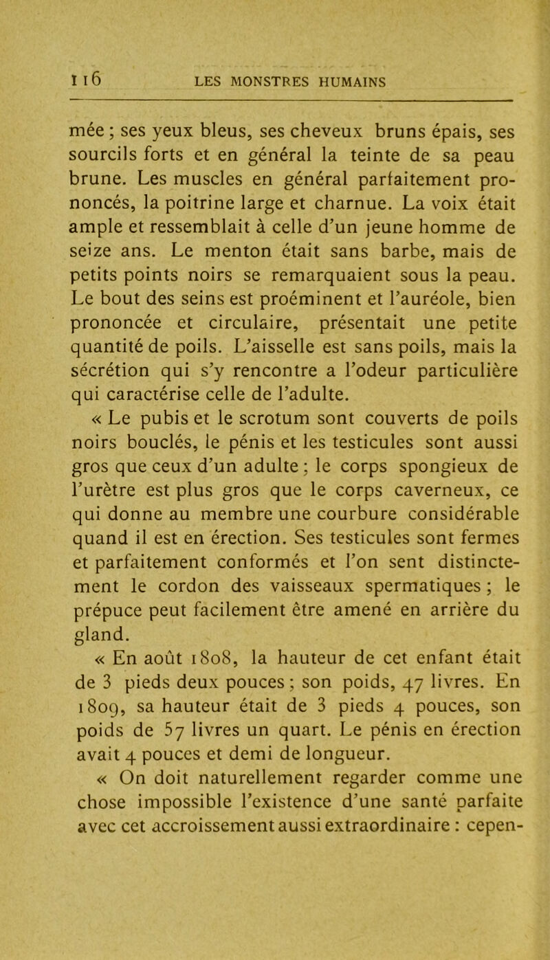 mée ; ses yeux bleus, ses cheveux bruns épais, ses sourcils forts et en général la teinte de sa peau brune. Les muscles en général parfaitement pro- noncés, la poitrine large et charnue. La voix était ample et ressemblait à celle d’un jeune homme de seize ans. Le menton était sans barbe, mais de petits points noirs se remarquaient sous la peau. Le bout des seins est proéminent et l’auréole, bien prononcée et circulaire, présentait une petite quantité de poils. L’aisselle est sans poils, mais la sécrétion qui s’y rencontre a l’odeur particulière qui caractérise celle de l’adulte. « Le pubis et le scrotum sont couverts de poils noirs bouclés, le pénis et les testicules sont aussi gros que ceux d’un adulte ; le corps spongieux de l’urètre est plus gros que le corps caverneux, ce qui donne au membre une courbure considérable quand il est en érection. Ses testicules sont fermes et parfaitement conformés et l’on sent distincte- ment le cordon des vaisseaux spermatiques ; le prépuce peut facilement être amené en arrière du gland. « En août 1808, la hauteur de cet enfant était de 3 pieds deux pouces ; son poids, 47 livres. En 1809, sa hauteur était de 3 pieds 4 pouces, son poids de 5y livres un quart. Le pénis en érection avait 4 pouces et demi de longueur. « On doit naturellement regarder comme une chose impossible l’existence d’une santé parfaite avec cet accroissement aussi extraordinaire : cepen-