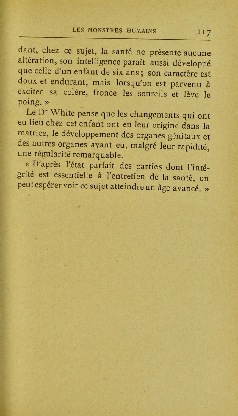 dant, chez ce sujet, la santé ne présente aucune altération, son intelligence paraît aussi développé que celle d un enfant de six ans 5 son caractère est doux et endurant, mais lorsqu’on est parvenu à exciter sa colère, fronce les sourcils et lève le poing. » Le Dr White pense que les changements qui ont eu lieu chez cet enfant ont eu leur origine dans la matrice, le développement des organes génitaux et des autres organes ayant eu, malgré leur rapidité, une régularité remarquable. « D’après l’état parfait des parties dont l’inté- grité est essentielle à l’entretien de la santé, on peut espérer voir ce sujet atteindre un âge avancé. »