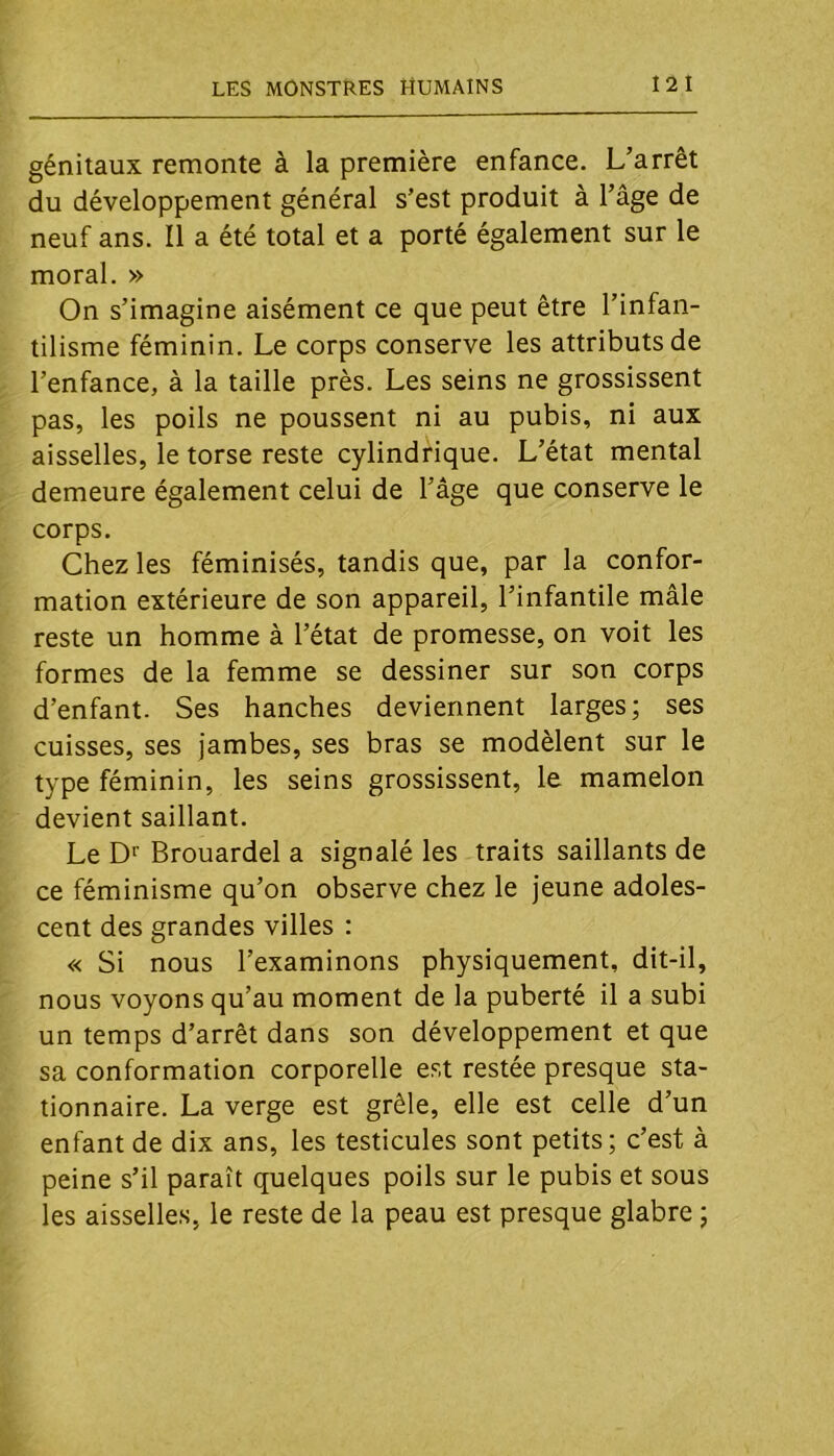 génitaux remonte à la première enfance. L’arrêt du développement général s’est produit à l’âge de neuf ans. Il a été total et a porté également sur le moral. » On s’imagine aisément ce que peut être l’infan- tilisme féminin. Le corps conserve les attributs de l’enfance, à la taille près. Les seins ne grossissent pas, les poils ne poussent ni au pubis, ni aux aisselles, le torse reste cylindrique. L’état mental demeure également celui de l’âge que conserve le corps. Chez les féminisés, tandis que, par la confor- mation extérieure de son appareil, l’infantile mâle reste un homme à l’état de promesse, on voit les formes de la femme se dessiner sur son corps d’enfant. Ses hanches deviennent larges; ses cuisses, ses jambes, ses bras se modèlent sur le type féminin, les seins grossissent, le mamelon devient saillant. Le Brouardel a signalé les traits saillants de ce féminisme qu’on observe chez le jeune adoles- cent des grandes villes : « Si nous l’examinons physiquement, dit-il, nous voyons qu’au moment de la puberté il a subi un temps d’arrêt dans son développement et que sa conformation corporelle est restée presque sta- tionnaire. La verge est grêle, elle est celle d’un enfant de dix ans, les testicules sont petits; c’est à peine s’il paraît quelques poils sur le pubis et sous les aisselles, le reste de la peau est presque glabre ;