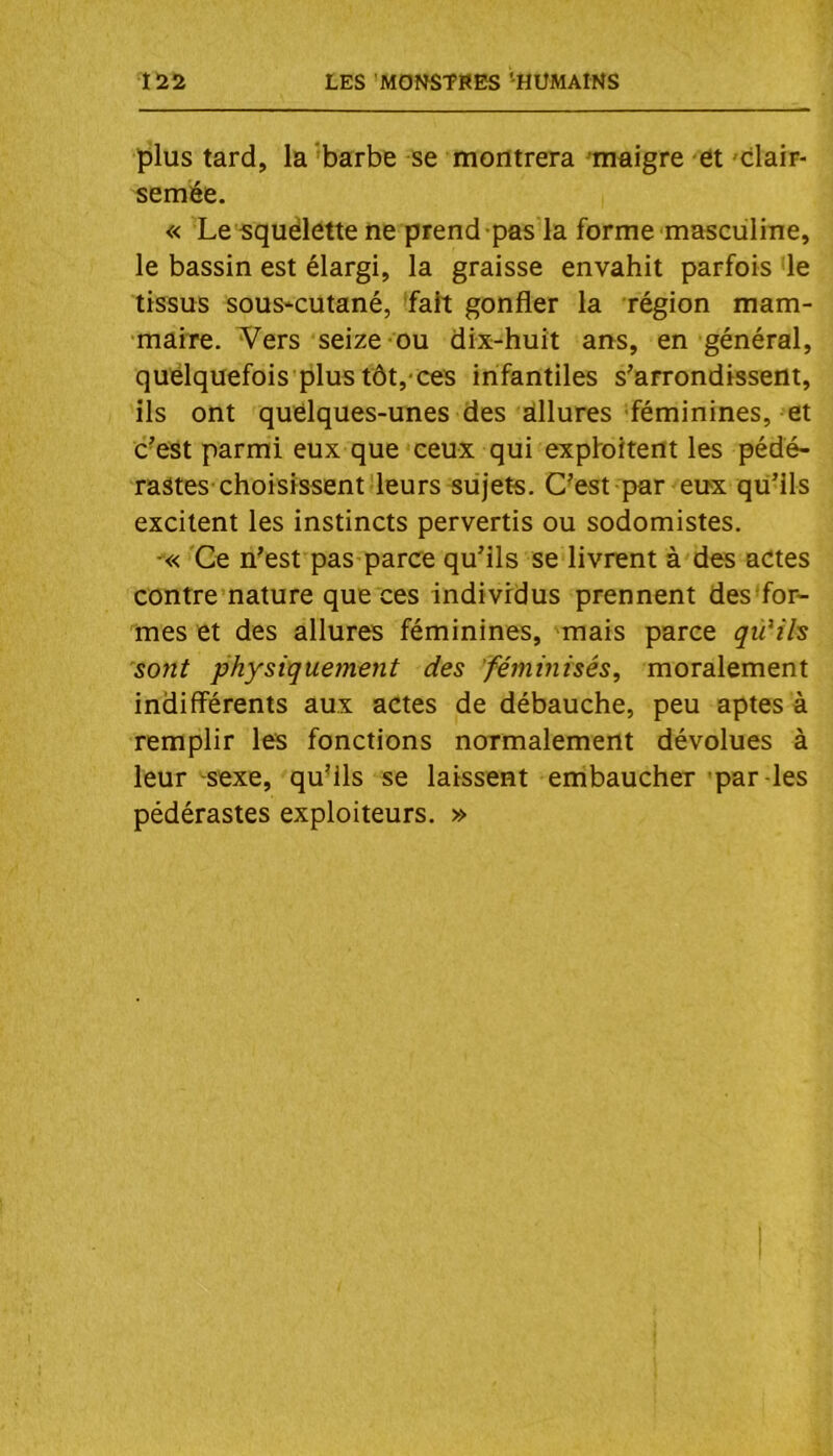 plus tard, la'barbe se montrera 'maigre et 'clair- semée, « Le squëlette ne prend pas la forme masculine, le bassin est élargi, la graisse envahit parfois 'le tissus sous-cutané, fait gonfler la région mam- maire. Vers seize ou dix-huit ans, en général, quelquefois plus tôt, ces infantiles s’arrondissent, ils ont quelques-unes des dllures féminines, et c’est parmi eux que ceux qui expfoitent les pédé- rastes-choisissent leurs sujets. C^est par eux qu’ils excitent les instincts pervertis ou sodomistes. -« Ce n’est pas parce qu’ils se livrent à des actes contre’nature que ces individus prennent des'for- mes et des allures féminines, mais parce qü^ih sont physiquement des féminisés, moralement indifférents aux actes de débauche, peu aptes à remplir les fonctions normalement dévolues à leur -sexe, qu’ils se laissent embaucher par-les pédérastes exploiteurs. »