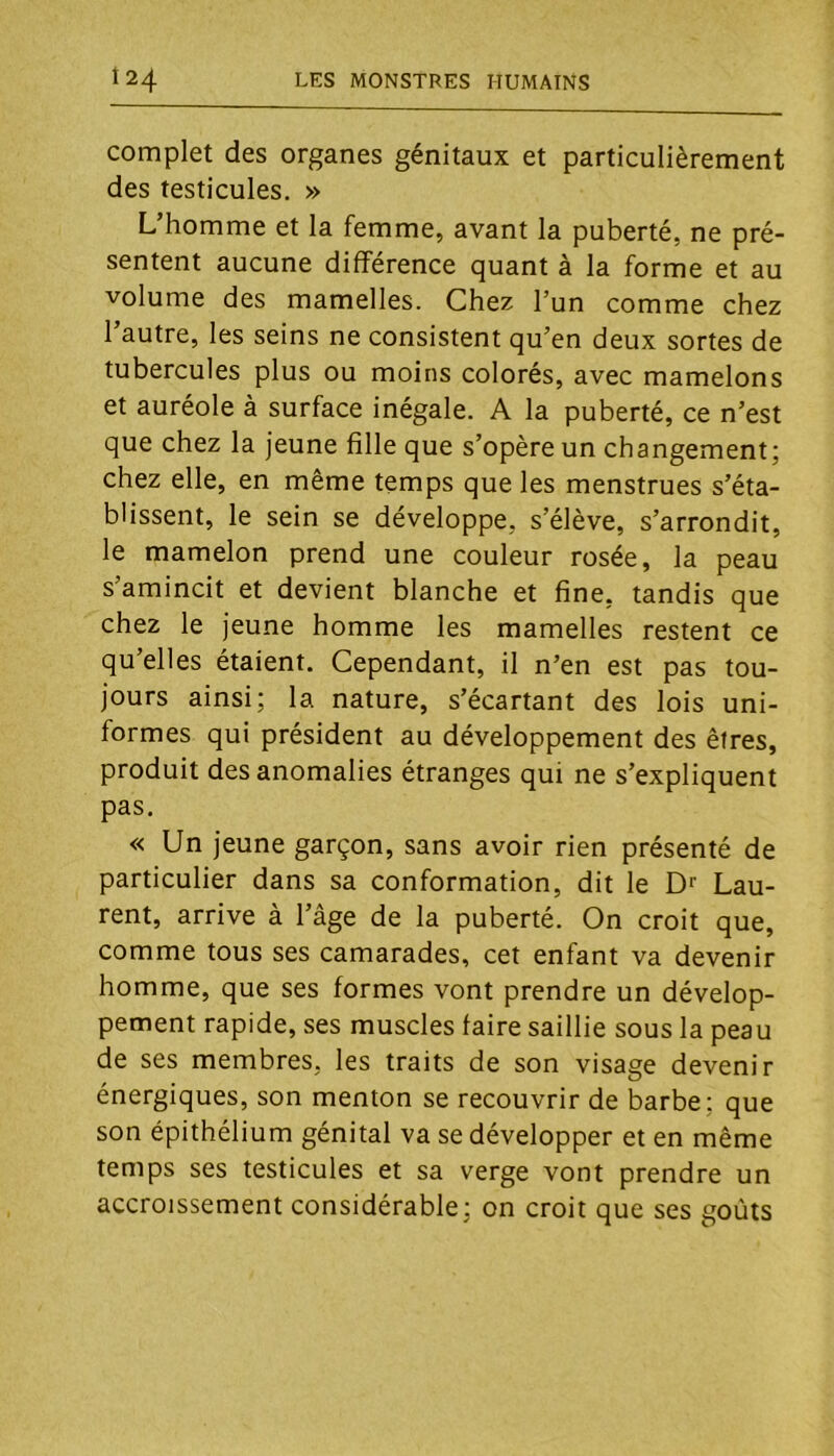 complet des organes génitaux et particulièrement des testicules. » L’homme et la femme, avant la puberté, ne pré- sentent aucune différence quant à la forme et au volume des mamelles. Chez l’un comme chez l’autre, les seins ne consistent qu’en deux sortes de tubercules plus ou moins colorés, avec mamelons et auréole à surface inégale. A la puberté, ce n’est que chez la jeune fille que s’opère un changement; chez elle, en même temps que les menstrues s’éta- blissent, le sein se développe, s’élève, s’arrondit, le mamelon prend une couleur rosée, la peau s’amincit et devient blanche et fine, tandis que chez le jeune homme les mamelles restent ce qu’elles étaient. Cependant, il n’en est pas tou- jours ainsi; la nature, s’écartant des lois uni- formes qui président au développement des êtres, produit des anomalies étranges qui ne s’expliquent pas. « Un jeune garçon, sans avoir rien présenté de particulier dans sa conformation, dit le Dr Lau- rent, arrive à l’âge de la puberté. On croit que, comme tous ses camarades, cet enfant va devenir homme, que ses formes vont prendre un dévelop- pement rapide, ses muscles faire saillie sous la peau de ses membres, les traits de son visage devenir énergiques, son menton se recouvrir de barbe; que son épithélium génital va se développer et en même temps ses testicules et sa verge vont prendre un accroissement considérable; on croit que ses goûts