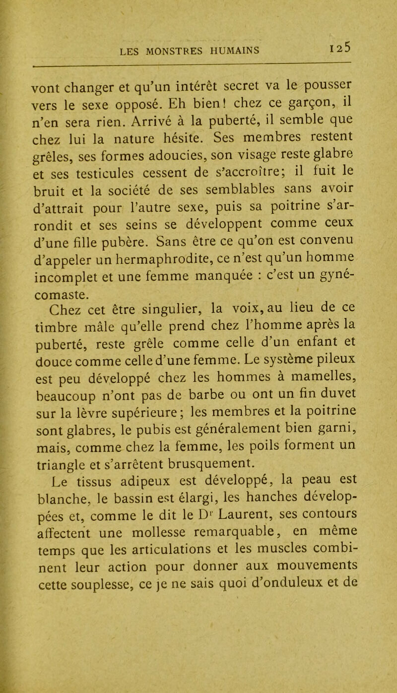 vont changer et qu’un intérêt secret va le pousser vers le sexe opposé. Eh bien! chez ce garçon, il n’en sera rien. Arrivé à la puberté, il semble que chez lui la nature hésite. Ses membres restent grêles, ses formes adoucies, son visage reste glabre et ses testicules cessent de s’accroître; il fuit le bruit et la société de ses semblables sans avoir d’attrait pour l’autre sexe, puis sa poitrine s’ar- rondit et ses seins se développent comme ceux d’une fille pubère. Sans être ce qu’on est convenu d’appeler un hermaphrodite, ce n’est qu’un homme incomplet et une femme manquée : c’est un gyné- comaste. Chez cet être singulier, la voix, au lieu de ce timbre mâle qu’elle prend chez l’homme après la puberté, reste grêle comme celle d’un enfant et douce comme celle d’une femme. Le système pileux est peu développé chez les hommes à mamelles, beaucoup n’ont pas de barbe ou ont un fin duvet sur la lèvre supérieure; les membres et la poitrine sont glabres, le pubis est généralement bien garni, mais, comme chez la femme, les poils forment un triangle et s’arrêtent brusquement. Le tissus adipeux est développé, la peau est blanche, le bassin est élargi, les hanches dévelop- pées et, comme le dit le D'' Laurent, ses contours affectent une mollesse remarquable, en même temps que les articulations et les muscles combi- nent leur action pour donner aux mouvements cette souplesse, ce je ne sais quoi d’onduleux et de