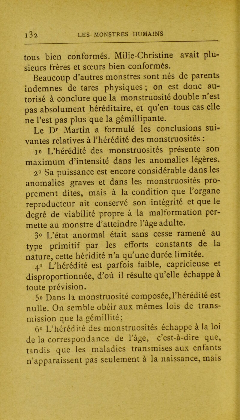 tous bien conformés. Milie-Christine avait plu- sieurs frères et sœurs bien conformés. Beaucoup d’autres monstres sont nés de parents indemnes de tares physiques ; on est donc au- torisé à conclure que la monstruosité double n’est pas absolument héréditaire, et qu’en tous cas elle ne l’est pas plus que la gémillipante. Le Df Martin a formulé les conclusions sui- vantes relatives à l’hérédité des monstruosités : 10 L’hérédité des monstruosités présente son maximum d’intensité dans les anomalies légères. 2° Sa puissance est encore considérable dans les anomalies graves et dans les monstruosités pro- prement dites, mais à la condition que l’organe reproducteur ait conservé son intégrité et que le degré de viabilité propre a la malformation per- mette au monstre d’atteindre l’age adulte. 30 L’état anormal était sans cesse ramené au type primitif par les efforts constants de la nature, cette héridité n’a qu’une durée limitée. 40 L’hérédité est parfois faible, capricieuse et disproportionnée, d’où il résulte qu’elle échappe à toute prévision. 5o Dans la monstruosité composée,l’hérédité est nulle. On semble obéir aux mêmes lois de trans- mission que la gémillité; 6° L’hérédité des monstruosités échappe à la loi de la correspondance de l’âge, c’est-à-dire que, tandis que les maladies transmises aux enfants n’apparaissent pas seulement à la naissance, mais