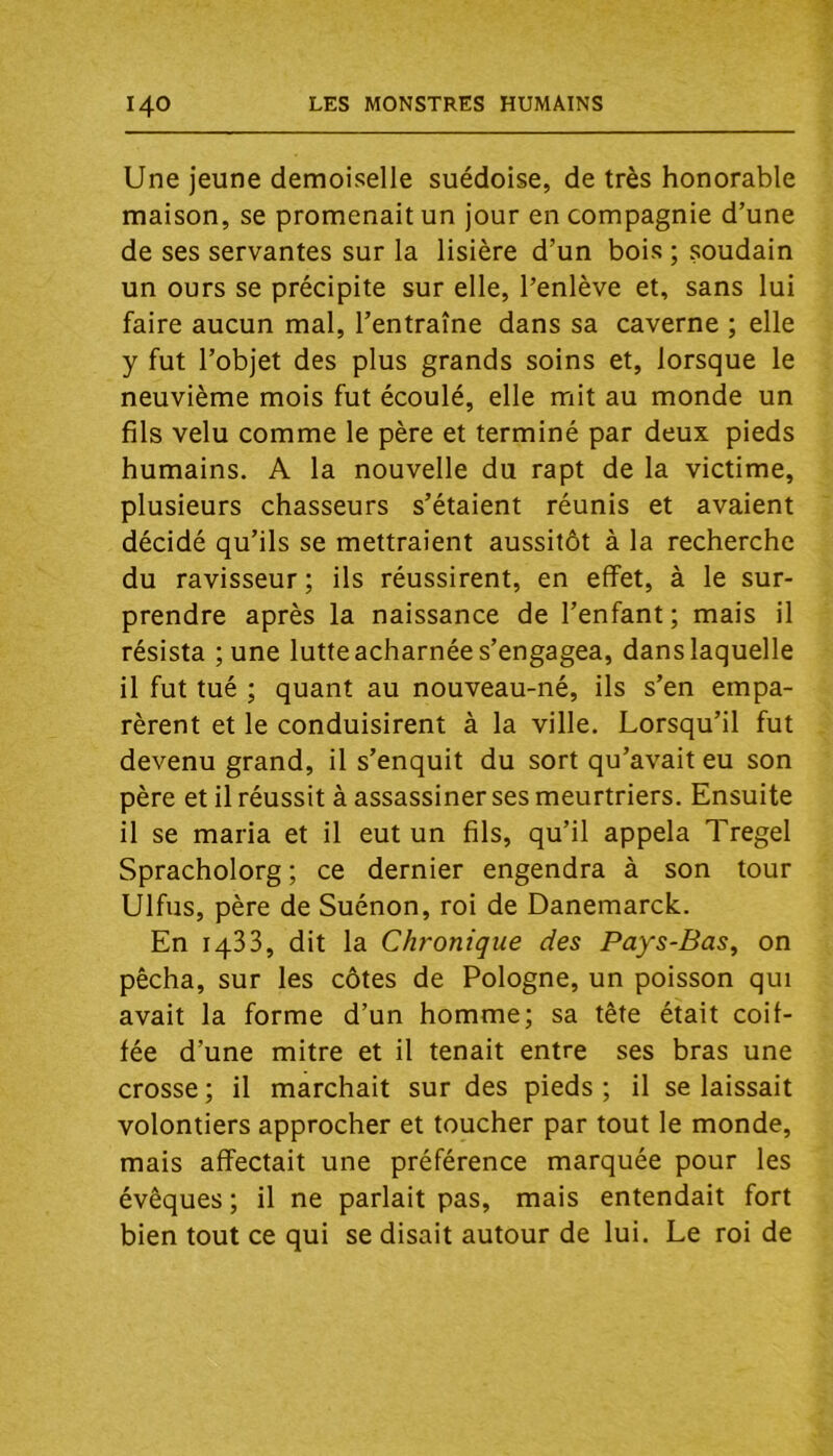 Une jeune demoiselle suédoise, de très honorable maison, se promenait un jour en compagnie d’une de ses servantes sur la lisière d’un bois ; soudain un ours se précipite sur elle, l’enlève et, sans lui faire aucun mal, l’entraîne dans sa caverne ; elle y fut l’objet des plus grands soins et, lorsque le neuvième mois fut écoulé, elle mit au monde un fils velu comme le père et terminé par deux pieds humains. A la nouvelle du rapt de la victime, plusieurs chasseurs s’étaient réunis et avaient décidé qu’ils se mettraient aussitôt à la recherche du ravisseur ; ils réussirent, en effet, à le sur- prendre après la naissance de l’enfant ; mais il résista ;une lutte acharnée s’engagea, dans laquelle il fut tué ; quant au nouveau-né, ils s’en empa- rèrent et le conduisirent à la ville. Lorsqu’il fut devenu grand, il s’enquit du sort qu’avait eu son père et il réussit à assassiner ses meurtriers. Ensuite il se maria et il eut un fils, qu’il appela Tregel Spracholorg ; ce dernier engendra à son tour Ulfus, père de Suénon, roi de Danemarck. En 1433, dit la Chronique des Pays-Bas, on pêcha, sur les côtes de Pologne, un poisson qui avait la forme d’un homme; sa tête était coif- fée d’une mitre et il tenait entre ses bras une crosse ; il marchait sur des pieds ; il se laissait volontiers approcher et toucher par tout le monde, mais affectait une préférence marquée pour les évêques; il ne parlait pas, mais entendait fort bien tout ce qui se disait autour de lui. Le roi de