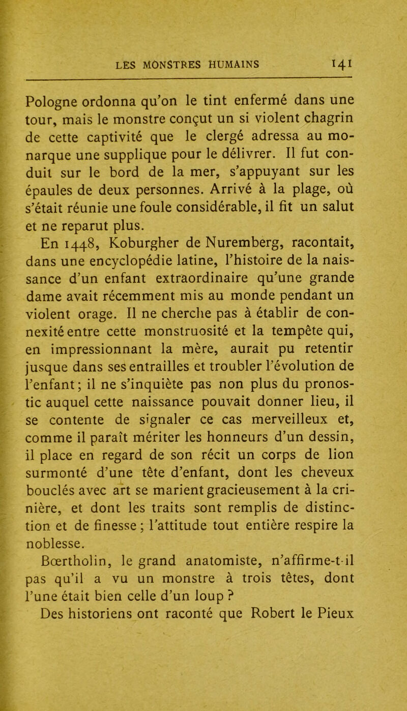 Pologne ordonna qu’on le tint enfermé dans une tour, mais le monstre conçut un si violent chagrin de cette captivité que le clergé adressa au mo- narque une supplique pour le délivrer. Il fut con- duit sur le bord de la mer, s’appuyant sur les épaules de deux personnes. Arrivé à la plage, où s’était réunie une foule considérable, il fit un salut et ne reparut plus. En 1448, Koburgher de Nuremberg, racontait, dans une encyclopédie latine, l’histoire de la nais- sance d’un enfant extraordinaire qu’une grande dame avait récemment mis au monde pendant un violent orage. Il ne cherche pas à établir de con- nexité entre cette monstruosité et la tempête qui, en impressionnant la mère, aurait pu retentir jusque dans ses entrailles et troubler l’évolution de l’enfant; il ne s’inquiète pas non plus du pronos- tic auquel cette naissance pouvait donner lieu, il se contente de signaler ce cas merveilleux et, comme il paraît mériter les honneurs d’un dessin, il place en regard de son récit un corps de lion surmonté d’une tête d’enfant, dont les cheveux bouclés avec art se marient gracieusement à la cri- nière, et dont les traits sont remplis de distinc- tion et de finesse ; l’attitude tout entière respire la noblesse. Bœrtholin, le grand anatomiste, n’affirme-t il pas qu’il a vu un monstre à trois têtes, dont l’une était bien celle d’un loup ? Des historiens ont raconté que Robert le Pieux