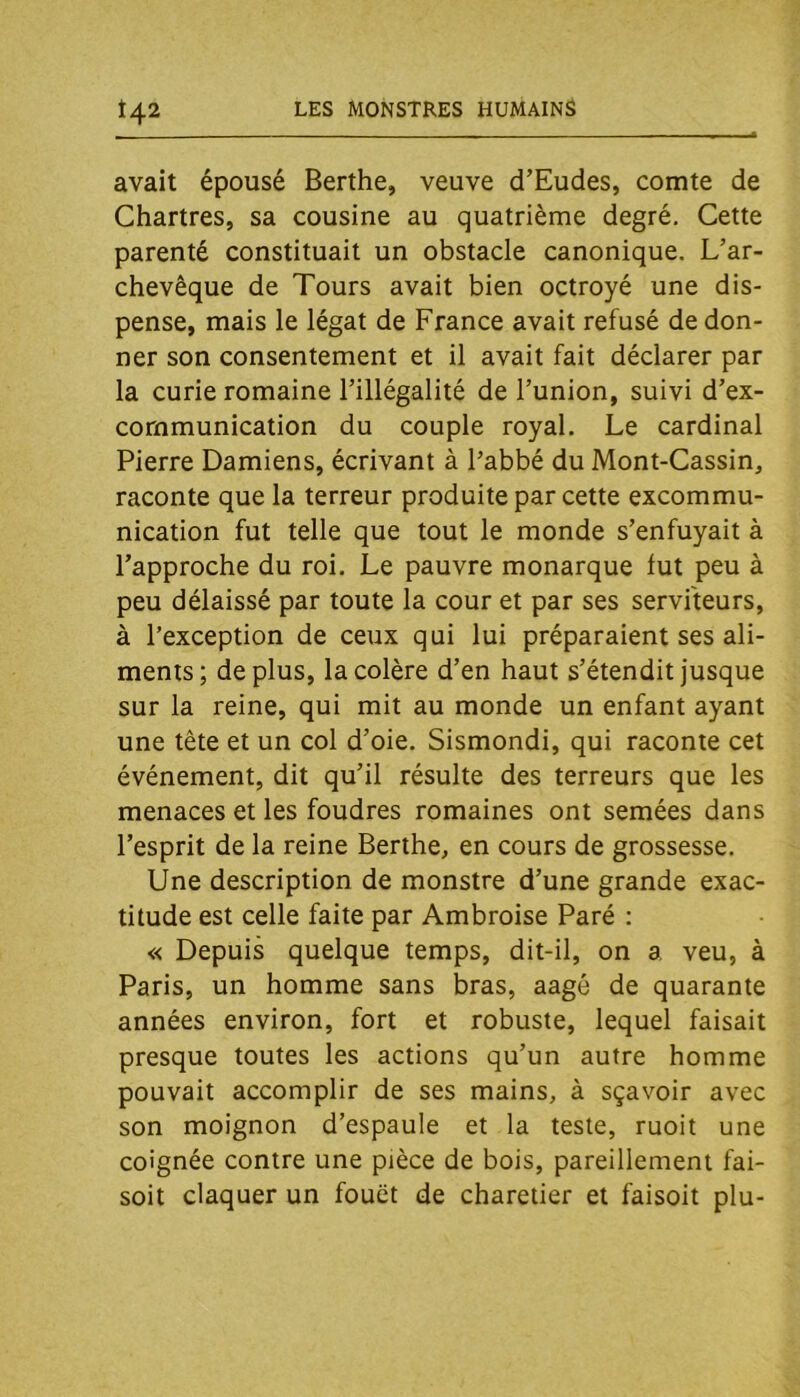 avait épousé Berthe, veuve d’Eudes, comte de Chartres, sa cousine au quatrième degré. Cette parenté constituait un obstacle canonique. L’ar- chevêque de Tours avait bien octroyé une dis- pense, mais le légat de France avait refusé de don- ner son consentement et il avait fait déclarer par la curie romaine l’illégalité de l’union, suivi d’ex- cornmunication du couple royal. Le cardinal Pierre Damiens, écrivant à l’abbé du Mont-Cassin, raconte que la terreur produite par cette excommu- nication fut telle que tout le monde s’enfuyait à l’approche du roi. Le pauvre monarque fut peu à peu délaissé par toute la cour et par ses serviteurs, à l’exception de ceux qui lui préparaient ses ali- ments; déplus, la colère d’en haut s’étendit jusque sur la reine, qui mit au monde un enfant ayant une tête et un col d’oie. Sismondi, qui raconte cet événement, dit qu’il résulte des terreurs que les menaces et les foudres romaines ont semées dans l’esprit de la reine Berthe, en cours de grossesse. Une description de monstre d’une grande exac- titude est celle faite par Ambroise Paré : « Depuis quelque temps, dit-il, on a veu, à Paris, un homme sans bras, aagé de quarante années environ, fort et robuste, lequel faisait presque toutes les actions qu’un autre homme pouvait accomplir de ses mains, à sçavoir avec son moignon d’espaule et la teste, ruoit une coignée contre une pièce de bois, pareillement fai- soit claquer un fouet de charetier et faisoit plu-