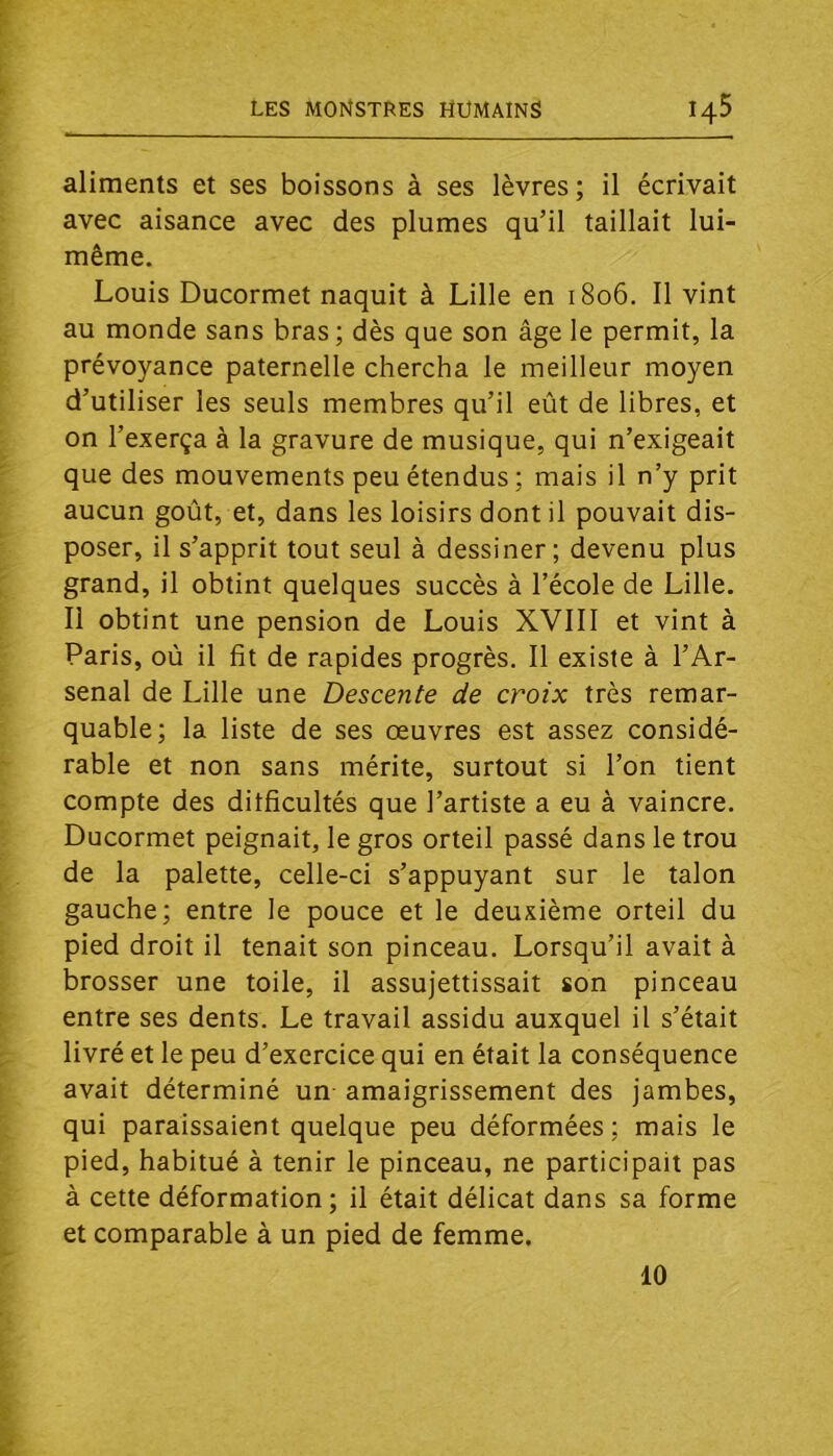 aliments et ses boissons à ses lèvres; il écrivait avec aisance avec des plumes qu’il taillait lui- même. Louis Ducormet naquit à Lille en 1806. 11 vint au monde sans bras ; dès que son âge le permit, la prévoyance paternelle chercha le meilleur moyen d’utiliser les seuls membres qu’il eût de libres, et on l’exerça à la gravure de musique, qui n’exigeait que des mouvements peu étendus ; mais il n’y prit aucun goût, et, dans les loisirs dont il pouvait dis- poser, il s’apprit tout seul à dessiner; devenu plus grand, il obtint quelques succès à l’école de Lille. Il obtint une pension de Louis XVIII et vint à Paris, oû il fit de rapides progrès. Il existe à l’Ar- senal de Lille une Descente de croix très remar- quable; la liste de ses œuvres est assez considé- rable et non sans mérite, surtout si l’on tient compte des difficultés que l’artiste a eu à vaincre. Ducormet peignait, le gros orteil passé dans le trou de la palette, celle-ci s’appuyant sur le talon gauche; entre le pouce et le deuxième orteil du pied droit il tenait son pinceau. Lorsqu’il avait à brosser une toile, il assujettissait son pinceau entre ses dents. Le travail assidu auxquel il s’était livré et le peu d’exercice qui en était la conséquence avait déterminé un amaigrissement des jambes, qui paraissaient quelque peu déformées; mais le pied, habitué à tenir le pinceau, ne participait pas à cette déformation; il était délicat dans sa forme et comparable à un pied de femme. 10