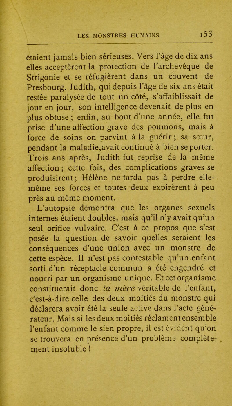 étaient jamais bien sérieuses. Vers l’âge de dix ans elles acceptèrent la protection de l’archevêque de Strigonie et se réfugièrent dans un couvent de Presbourg. Judith, qui depuis l’âge de six ans était restée paralysée de tout un côté, s’affaiblissait de jour en jour, son intelligence devenait de plus en plus obtuse ; enfin, au bout d’une année, elle fut prise d’une affection grave des poumons, mais à force de soins on parvint à la guérir ; sa sœur, pendant la maladie,avait continué à bien se porter. Trois ans après, Judith fut reprise de la même affection ; cette fois, des complications graves se produisirent ; Hélène ne tarda pas à perdre elle- même ses forces et toutes deux expirèrent à peu près au même moment. L’autopsie démontra que les organes sexuels internes étaient doubles, mais qu’il n’y avait qu’un seul orifice vulvaire. C’est à ce propos que s’est posée la question de savoir quelles seraient les conséquences d’une union avec un monstre de cette espèce. 11 n’est pas contestable qu’un enfant sorti d’un réceptacle commun a été engendré et nourri par un organisme unique. Et cet organisme constituerait donc la mère véritable de l’enfant, c’est-à-dire celle des deux moitiés du monstre qui déclarera avoir été la seule active dans l’acte géné- rateur. Mais si les deux moitiés réclament ensemble l’enfant comme le sien propre, il est évident qu’on se trouvera en présence d’un problème complète- ment insoluble !