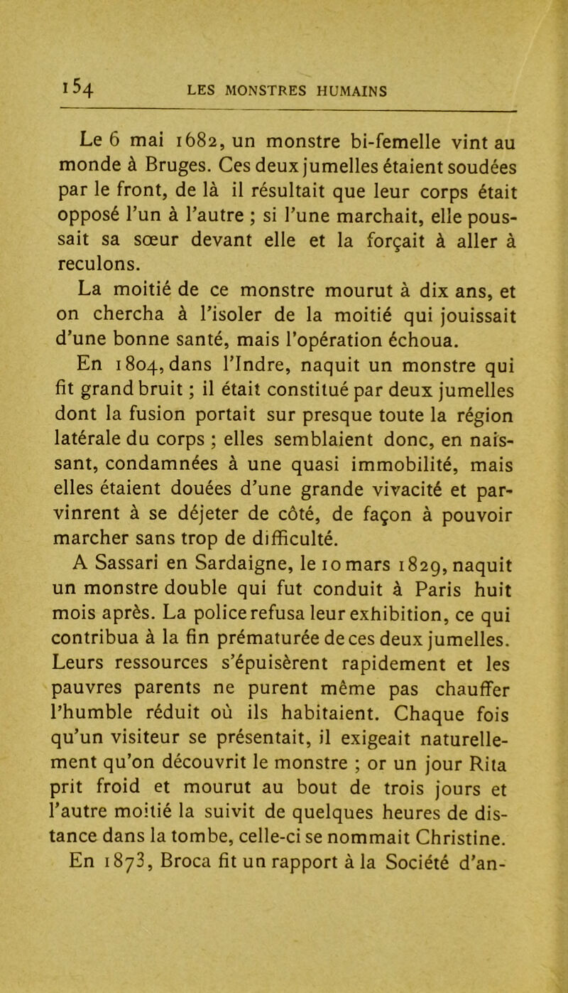 Le 6 mai 1682, un monstre bi-femelle vint au monde à Bruges. Ces deux jumelles étaient soudées par le front, de là il résultait que leur corps était opposé Tun à l’autre ; si l’une marchait, elle pous- sait sa sœur devant elle et la forçait à aller à reculons. La moitié de ce monstre mourut à dix ans, et on chercha à l’isoler de la moitié qui jouissait d’une bonne santé, mais l’opération échoua. En 1804, dans l’Indre, naquit un monstre qui fit grand bruit ; il était constitué par deux jumelles dont la fusion portait sur presque toute la région latérale du corps ; elles semblaient donc, en nais- sant, condamnées à une quasi immobilité, mais elles étaient douées d’une grande vivacité et par- vinrent à se déjeter de côté, de façon à pouvoir marcher sans trop de difficulté. A Sassari en Sardaigne, le 10 mars 1829, naquit un monstre double qui fut conduit à Paris huit mois après. La police refusa leur exhibition, ce qui contribua à la fin prématurée de ces deux jumelles. Leurs ressources s’épuisèrent rapidement et les pauvres parents ne purent même pas chauffer l’humble réduit où ils habitaient. Chaque fois qu’un visiteur se présentait, il exigeait naturelle- ment qu’on découvrit le monstre ; or un jour Rita prit froid et mourut au bout de trois jours et l’autre moitié la suivit de quelques heures de dis- tance dans la tombe, celle-ci se nommait Christine. En 1873, Broca fit un rapport à la Société d'an-