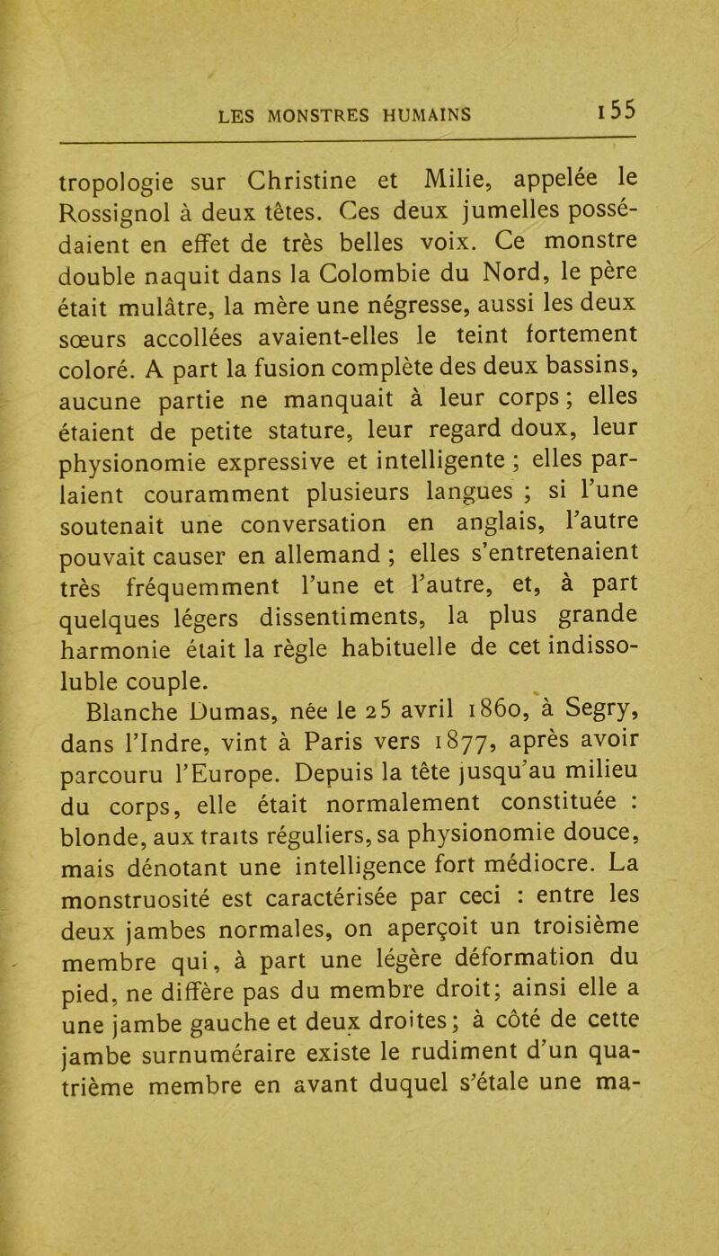 tropologie sur Christine et Milie, appelée le Rossignol à deux têtes. Ces deux jumelles possé- daient en effet de très belles voix. Ce monstre double naquit dans la Colombie du Nord, le père était mulâtre, la mère une négresse, aussi les deux sœurs accollées avaient-elles le teint fortement coloré. A part la fusion complète des deux bassins, aucune partie ne manquait à leur corps ; elles étaient de petite stature, leur regard doux, leur physionomie expressive et intelligente ; elles par- laient couramment plusieurs langues ; si l’une soutenait une conversation en anglais, l’autre pouvait causer en allemand ; elles s’entretenaient très fréquemment l’une et l’autre, et, à part quelques légers dissentiments, la plus grande harmonie était la règle habituelle de cet indisso- luble couple. Blanche Dumas, née le 2 5 avril 1860, à Segry, dans l’Indre, vint à Paris vers 1877, après avoir parcouru l’Europe. Depuis la tête jusqu’au milieu du corps, elle était normalement constituée : blonde, aux traits réguliers, sa physionomie douce, mais dénotant une intelligence fort médiocre. La monstruosité est caractérisée par ceci ; entre les deux jambes normales, on aperçoit un troisième membre qui, à part une légère déformation du pied, ne diffère pas du membre droit; ainsi elle a une jambe gauche et deux droites; à côté de cette jambe surnuméraire existe le rudiment d’un qua- trième membre en avant duquel s’étale une ma-