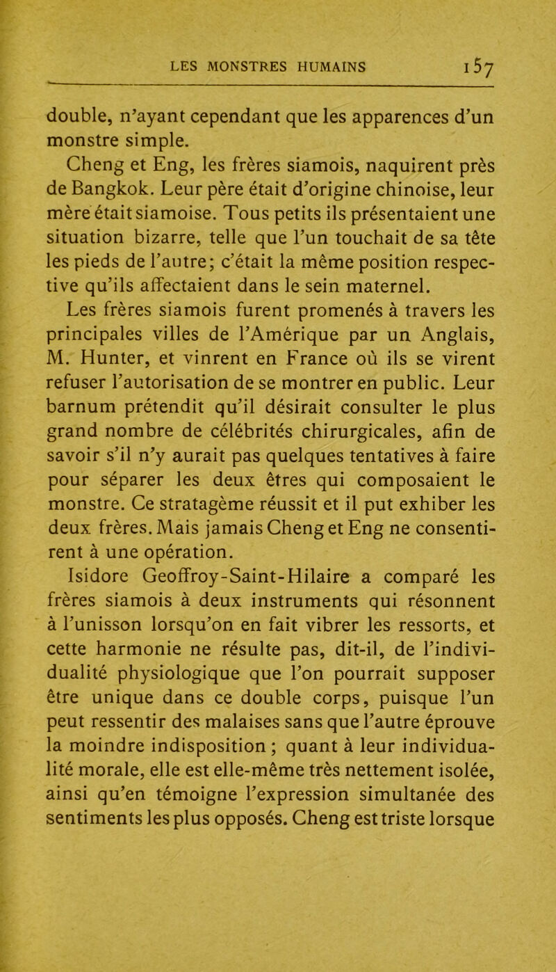 double, n’ayant cependant que les apparences d’un monstre simple. Cheng et Eng, les frères siamois, naquirent près de Bangkok. Leur père était d’origine chinoise, leur mère était siamoise. Tous petits ils présentaient une situation bizarre, telle que l’un touchait de sa tête les pieds de l’autre; c’était la même position respec- tive qu’ils affectaient dans le sein maternel. Les frères siamois furent promenés à travers les principales villes de l’Amérique par un Anglais, M. Hunter, et vinrent en France où ils se virent refuser l’autorisation de se montrer en public. Leur barnum prétendit qu’il désirait consulter le plus grand nombre de célébrités chirurgicales, afin de savoir s’il n’y aurait pas quelques tentatives à faire pour séparer les deux êtres qui composaient le monstre. Ce stratagème réussit et il put exhiber les deux frères. Mais jamais Cheng et Eng ne consenti- rent à une opération. Isidore Geoffroy-Saint-Hilaire a comparé les frères siamois à deux instruments qui résonnent à l’unisson lorsqu’on en fait vibrer les ressorts, et cette harmonie ne résulte pas, dit-il, de l’indivi- dualité physiologique que l’on pourrait supposer être unique dans ce double corps, puisque l’un peut ressentir des malaises sans que l’autre éprouve la moindre indisposition ; quant à leur individua- lité morale, elle est elle-même très nettement isolée, ainsi qu’en témoigne l’expression simultanée des sentiments les plus opposés. Cheng est triste lorsque