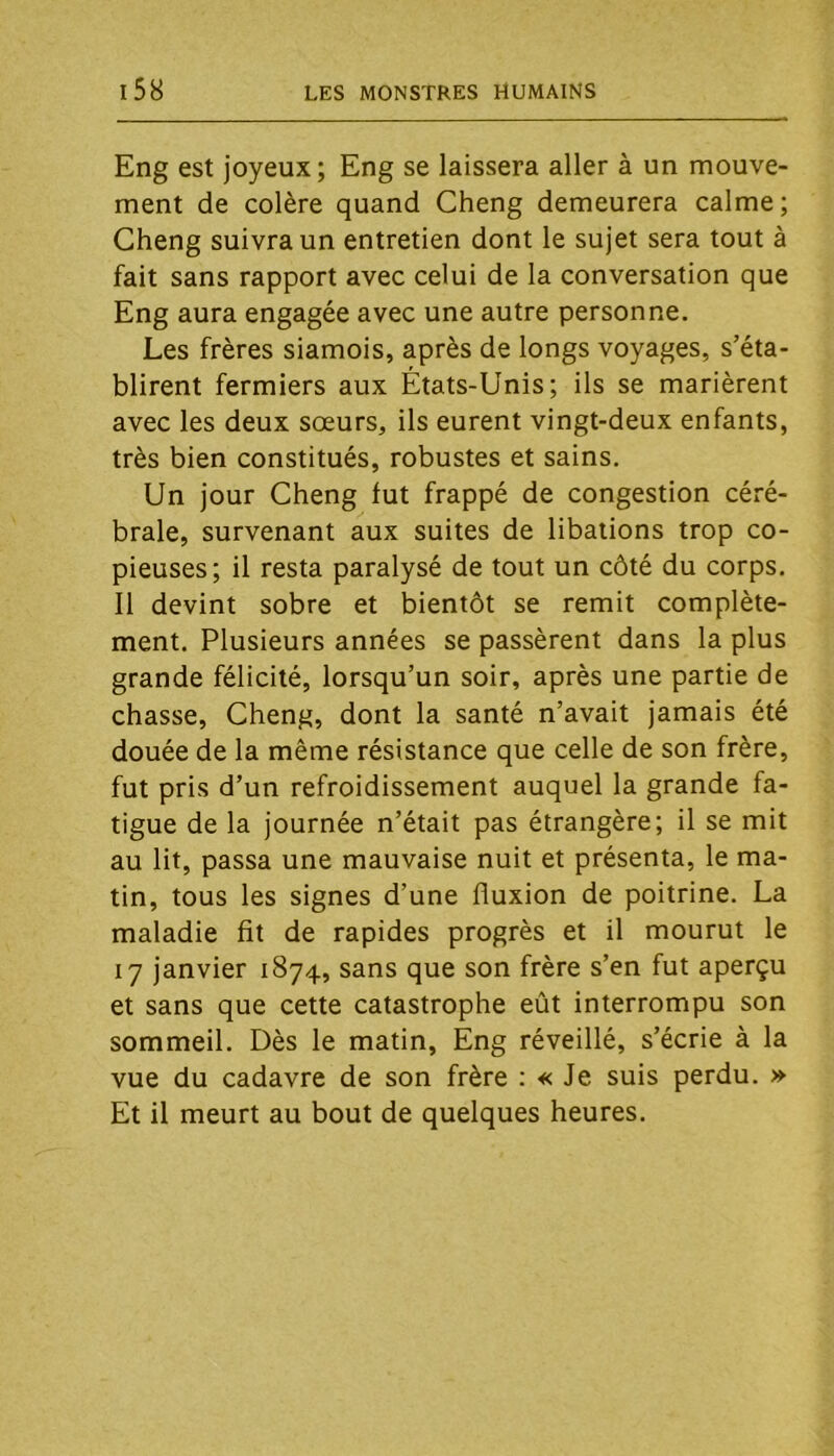 Eng est joyeux; Eng se laissera aller à un mouve- ment de colère quand Cheng demeurera calme; Cheng suivra un entretien dont le sujet sera tout à fait sans rapport avec celui de la conversation que Eng aura engagée avec une autre personne. Les frères siamois, après de longs voyages, s’éta- blirent fermiers aux États-Unis; ils se marièrent avec les deux soeurs, ils eurent vingt-deux enfants, très bien constitués, robustes et sains. Un jour Cheng fut frappé de congestion céré- brale, survenant aux suites de libations trop co- pieuses; il resta paralysé de tout un côté du corps. 11 devint sobre et bientôt se remit complète- ment. Plusieurs années se passèrent dans la plus grande félicité, lorsqu’un soir, après une partie de chasse, Cheng, dont la santé n’avait jamais été douée de la même résistance que celle de son frère, fut pris d’un refroidissement auquel la grande fa- tigue de la journée n’était pas étrangère; il se mit au lit, passa une mauvaise nuit et présenta, le ma- tin, tous les signes d’une fluxion de poitrine. La maladie fit de rapides progrès et il mourut le 17 janvier 1874, sans que son frère s’en fut aperçu et sans que cette catastrophe eût interrompu son sommeil. Dès le matin, Eng réveillé, s’écrie à la vue du cadavre de son frère : « Je suis perdu. » Et il meurt au bout de quelques heures.